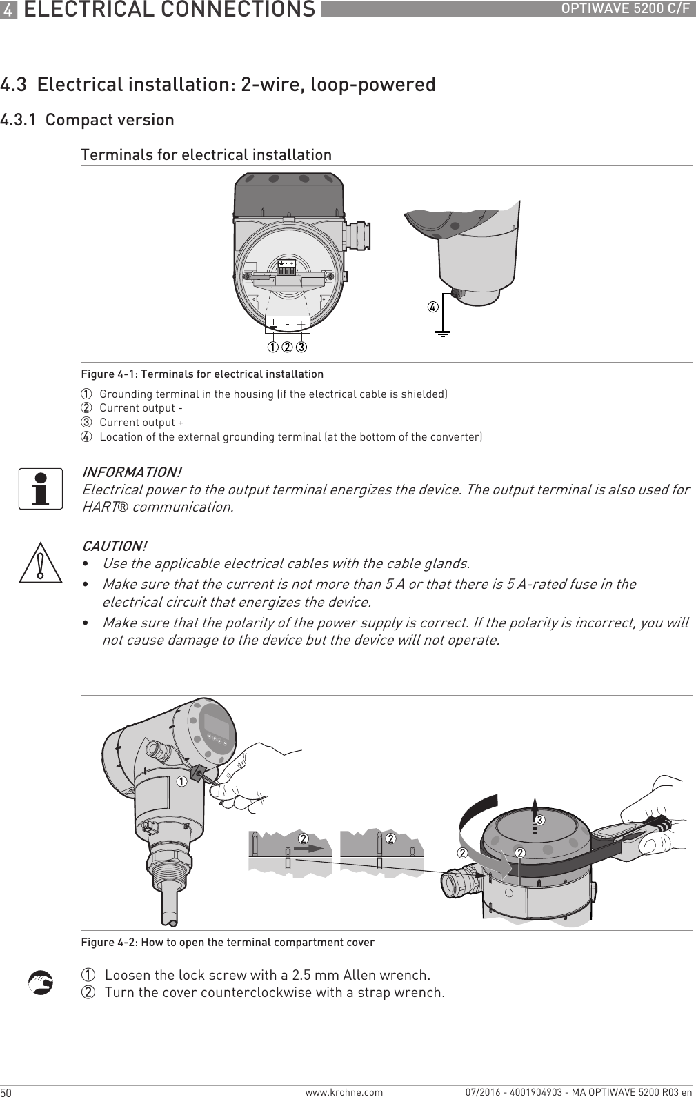 4 ELECTRICAL CONNECTIONS 50 OPTIWAVE 5200 C/Fwww.krohne.com 07/2016 - 4001904903 - MA OPTIWAVE 5200 R03 en4.3  Electrical installation: 2-wire, loop-powered4.3.1  Compact version1  Loosen the lock screw with a 2.5 mm Allen wrench.2  Turn the cover counterclockwise with a strap wrench.Terminals for electrical installationFigure 4-1: Terminals for electrical installation1  Grounding terminal in the housing (if the electrical cable is shielded)2  Current output -3  Current output +4  Location of the external grounding terminal (at the bottom of the converter)INFORMATION!Electrical power to the output terminal energizes the device. The output terminal is also used for HART® communication.CAUTION!•Use the applicable electrical cables with the cable glands.•Make sure that the current is not more than 5 A or that there is 5 A-rated fuse in the electrical circuit that energizes the device.•Make sure that the polarity of the power supply is correct. If the polarity is incorrect, you will not cause damage to the device but the device will not operate.Figure 4-2: How to open the terminal compartment cover
