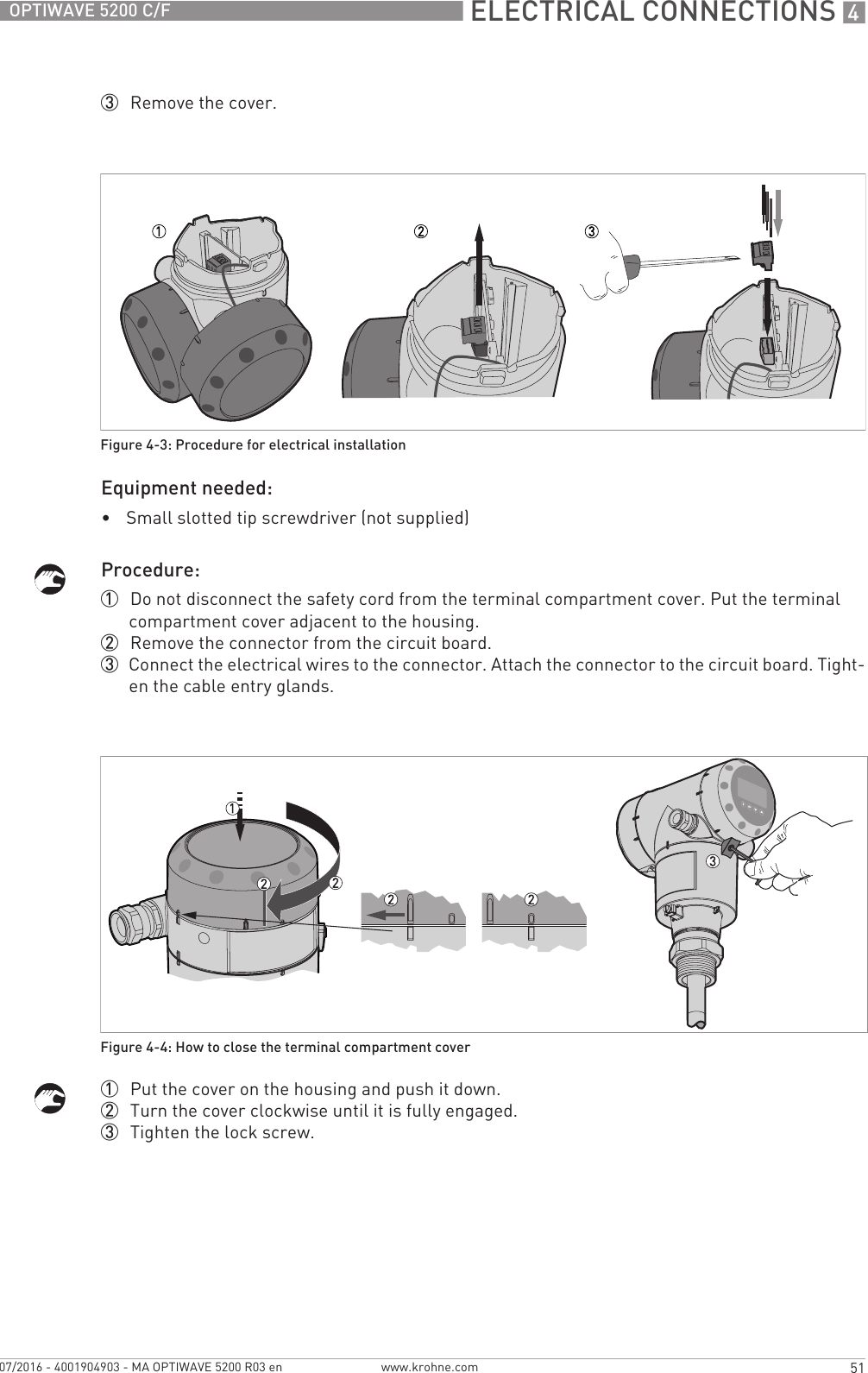  ELECTRICAL CONNECTIONS 451OPTIWAVE 5200 C/Fwww.krohne.com07/2016 - 4001904903 - MA OPTIWAVE 5200 R03 en3  Remove the cover.Equipment needed:•Small slotted tip screwdriver (not supplied)Procedure:1  Do not disconnect the safety cord from the terminal compartment cover. Put the terminal compartment cover adjacent to the housing.2  Remove the connector from the circuit board.3  Connect the electrical wires to the connector. Attach the connector to the circuit board. Tight-en the cable entry glands.1  Put the cover on the housing and push it down.2  Turn the cover clockwise until it is fully engaged.3  Tighten the lock screw.Figure 4-3: Procedure for electrical installationFigure 4-4: How to close the terminal compartment cover