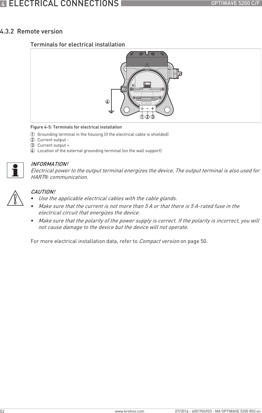 4 ELECTRICAL CONNECTIONS 52 OPTIWAVE 5200 C/Fwww.krohne.com 07/2016 - 4001904903 - MA OPTIWAVE 5200 R03 en4.3.2  Remote versionFor more electrical installation data, refer to Compact version on page 50.Terminals for electrical installationFigure 4-5: Terminals for electrical installation1  Grounding terminal in the housing (if the electrical cable is shielded)2  Current output -3  Current output +4  Location of the external grounding terminal (on the wall support)INFORMATION!Electrical power to the output terminal energizes the device. The output terminal is also used for HART® communication.CAUTION!•Use the applicable electrical cables with the cable glands.•Make sure that the current is not more than 5 A or that there is 5 A-rated fuse in the electrical circuit that energizes the device.•Make sure that the polarity of the power supply is correct. If the polarity is incorrect, you will not cause damage to the device but the device will not operate.