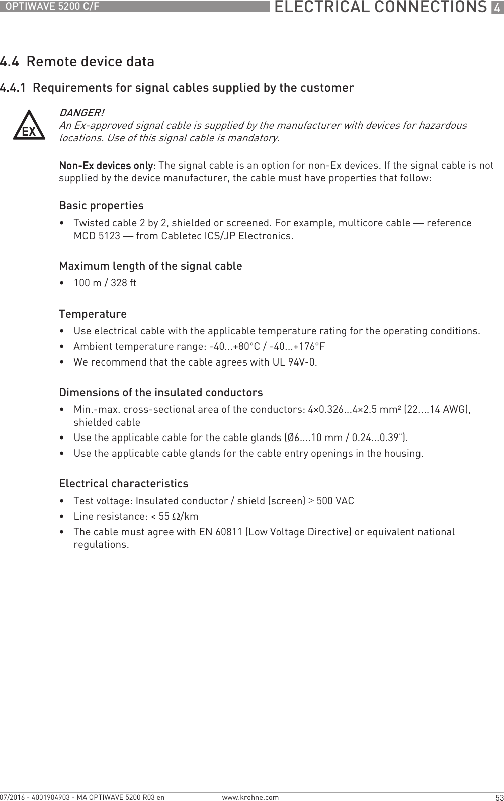  ELECTRICAL CONNECTIONS 453OPTIWAVE 5200 C/Fwww.krohne.com07/2016 - 4001904903 - MA OPTIWAVE 5200 R03 en4.4  Remote device data4.4.1  Requirements for signal cables supplied by the customerNon-Ex devices only: Non-Ex devices only: Non-Ex devices only: Non-Ex devices only: The signal cable is an option for non-Ex devices. If the signal cable is not supplied by the device manufacturer, the cable must have properties that follow:Basic properties•Twisted cable 2 by 2, shielded or screened. For example, multicore cable — reference MCD 5123 — from Cabletec ICS/JP Electronics.Maximum length of the signal cable•100 m / 328 ftTemperature•Use electrical cable with the applicable temperature rating for the operating conditions.•Ambient temperature range: -40...+80°C / -40...+176°F•We recommend that the cable agrees with UL 94V-0.Dimensions of the insulated conductors•Min.-max. cross-sectional area of the conductors: 4×0.326...4×2.5 mm² (22....14 AWG), shielded cable•Use the applicable cable for the cable glands (Ø6....10 mm / 0.24...0.39¨).•Use the applicable cable glands for the cable entry openings in the housing.Electrical characteristics•Test voltage: Insulated conductor / shield (screen) ≥500 VAC•Line resistance: &lt; 55 Ω/km•The cable must agree with EN 60811 (Low Voltage Directive) or equivalent national regulations.DANGER!An Ex-approved signal cable is supplied by the manufacturer with devices for hazardous locations. Use of this signal cable is mandatory.