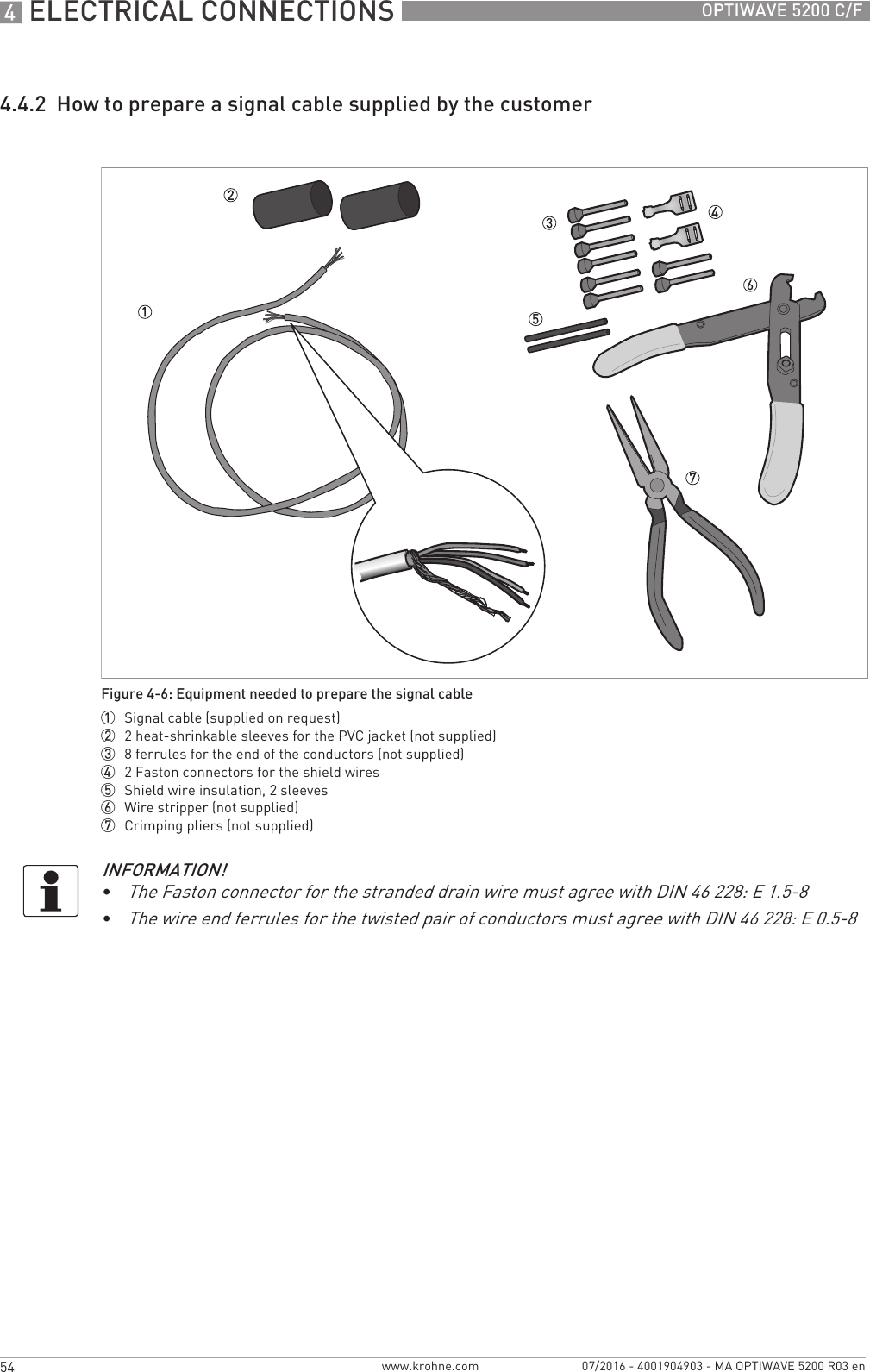 4 ELECTRICAL CONNECTIONS 54 OPTIWAVE 5200 C/Fwww.krohne.com 07/2016 - 4001904903 - MA OPTIWAVE 5200 R03 en4.4.2  How to prepare a signal cable supplied by the customerFigure 4-6: Equipment needed to prepare the signal cable1  Signal cable (supplied on request)2  2 heat-shrinkable sleeves for the PVC jacket (not supplied)3  8 ferrules for the end of the conductors (not supplied)4  2 Faston connectors for the shield wires5  Shield wire insulation, 2 sleeves6  Wire stripper (not supplied)7  Crimping pliers (not supplied)INFORMATION!•The Faston connector for the stranded drain wire must agree with DIN 46 228: E 1.5-8•The wire end ferrules for the twisted pair of conductors must agree with DIN 46 228: E 0.5-8