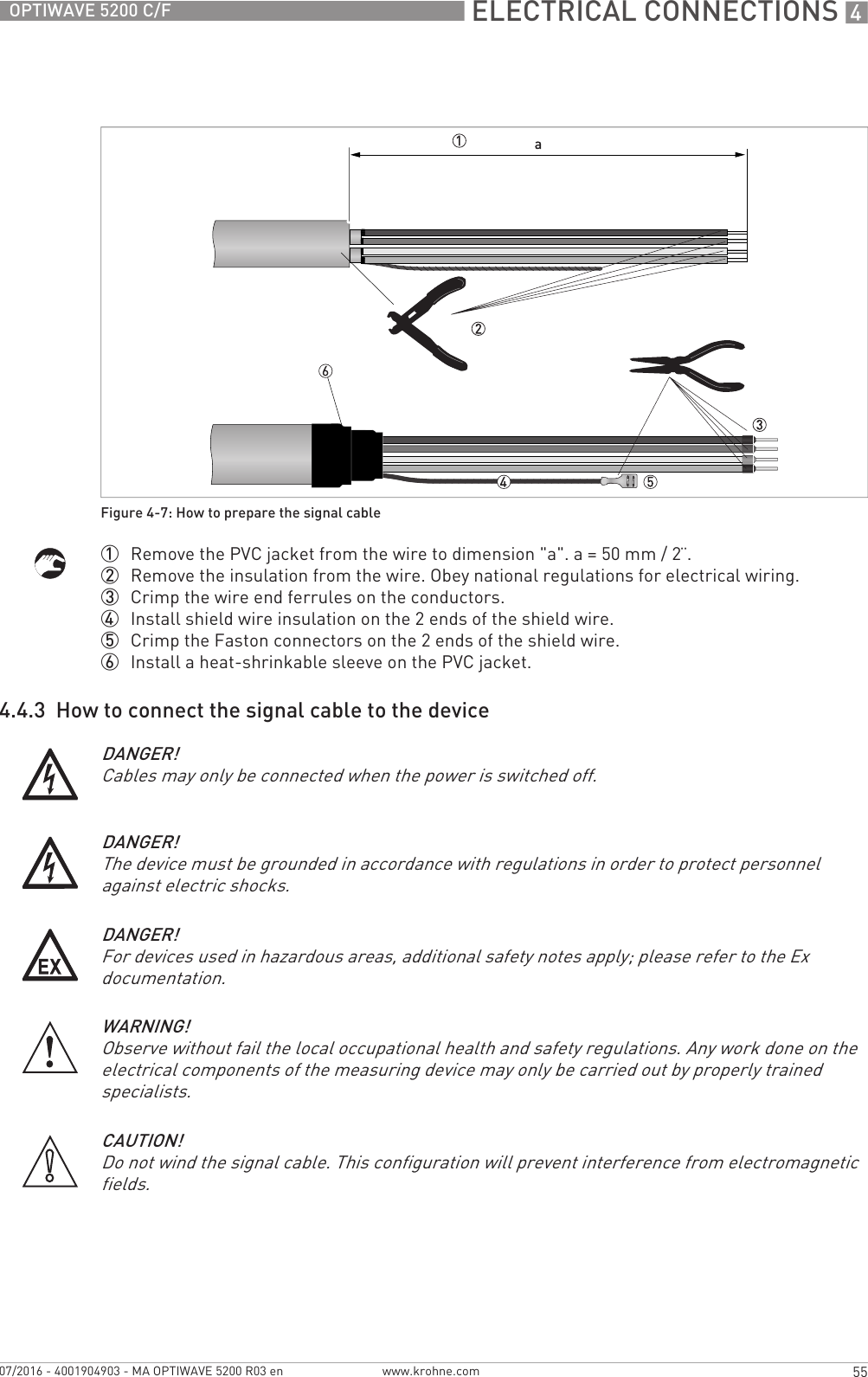  ELECTRICAL CONNECTIONS 455OPTIWAVE 5200 C/Fwww.krohne.com07/2016 - 4001904903 - MA OPTIWAVE 5200 R03 en1  Remove the PVC jacket from the wire to dimension &quot;a&quot;. a = 50 mm / 2¨.2  Remove the insulation from the wire. Obey national regulations for electrical wiring.3  Crimp the wire end ferrules on the conductors.4  Install shield wire insulation on the 2 ends of the shield wire.5  Crimp the Faston connectors on the 2 ends of the shield wire.6  Install a heat-shrinkable sleeve on the PVC jacket.4.4.3  How to connect the signal cable to the deviceFigure 4-7: How to prepare the signal cableDANGER!Cables may only be connected when the power is switched off.DANGER!The device must be grounded in accordance with regulations in order to protect personnel against electric shocks.DANGER!For devices used in hazardous areas, additional safety notes apply; please refer to the Ex documentation.WARNING!Observe without fail the local occupational health and safety regulations. Any work done on the electrical components of the measuring device may only be carried out by properly trained specialists.CAUTION!Do not wind the signal cable. This configuration will prevent interference from electromagnetic fields.