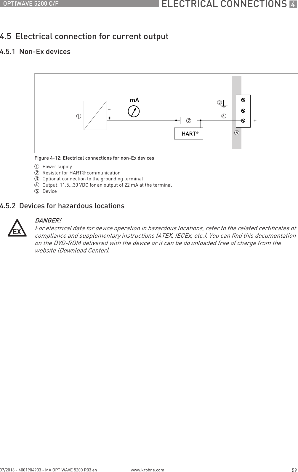  ELECTRICAL CONNECTIONS 459OPTIWAVE 5200 C/Fwww.krohne.com07/2016 - 4001904903 - MA OPTIWAVE 5200 R03 en4.5  Electrical connection for current output4.5.1  Non-Ex devices4.5.2  Devices for hazardous locationsFigure 4-12: Electrical connections for non-Ex devices1  Power supply2  Resistor for HART® communication3  Optional connection to the grounding terminal4  Output: 11.5...30 VDC for an output of 22 mA at the terminal5  DeviceDANGER!For electrical data for device operation in hazardous locations, refer to the related certificates of compliance and supplementary instructions (ATEX, IECEx, etc.). You can find this documentation on the DVD-ROM delivered with the device or it can be downloaded free of charge from the website (Download Center).