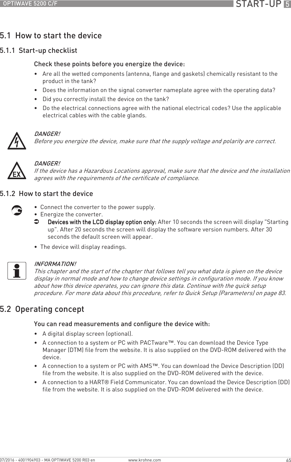  START-UP 565OPTIWAVE 5200 C/Fwww.krohne.com07/2016 - 4001904903 - MA OPTIWAVE 5200 R03 en5.1  How to start the device5.1.1  Start-up checklistCheck these points before you energize the device: •Are all the wetted components (antenna, flange and gaskets) chemically resistant to the product in the tank?•Does the information on the signal converter nameplate agree with the operating data?•Did you correctly install the device on the tank?•Do the electrical connections agree with the national electrical codes? Use the applicable electrical cables with the cable glands.5.1.2  How to start the device•  Connect the converter to the power supply.•  Energize the converter.iDevices with the LCD display option only:Devices with the LCD display option only:Devices with the LCD display option only:Devices with the LCD display option only: After 10 seconds the screen will display &quot;Starting  up&quot;. After 20 seconds the screen will display the software version numbers. After 30 seconds the default screen will appear.•  The device will display readings.5.2  Operating conceptYou can read measurements and configure the device with:•A digital display screen (optional).•A connection to a system or PC with PACTware™. You can download the Device Type Manager (DTM) file from the website. It is also supplied on the DVD-ROM delivered with the device.•A connection to a system or PC with AMS™. You can download the Device Description (DD) file from the website. It is also supplied on the DVD-ROM delivered with the device.•A connection to a HART® Field Communicator. You can download the Device Description (DD) file from the website. It is also supplied on the DVD-ROM delivered with the device.DANGER!Before you energize the device, make sure that the supply voltage and polarity are correct.DANGER!If the device has a Hazardous Locations approval, make sure that the device and the installation agrees with the requirements of the certificate of compliance.INFORMATION!This chapter and the start of the chapter that follows tell you what data is given on the device display in normal mode and how to change device settings in configuration mode. If you know about how this device operates, you can ignore this data. Continue with the quick setup procedure. For more data about this procedure, refer to Quick Setup (Parameters) on page 83.