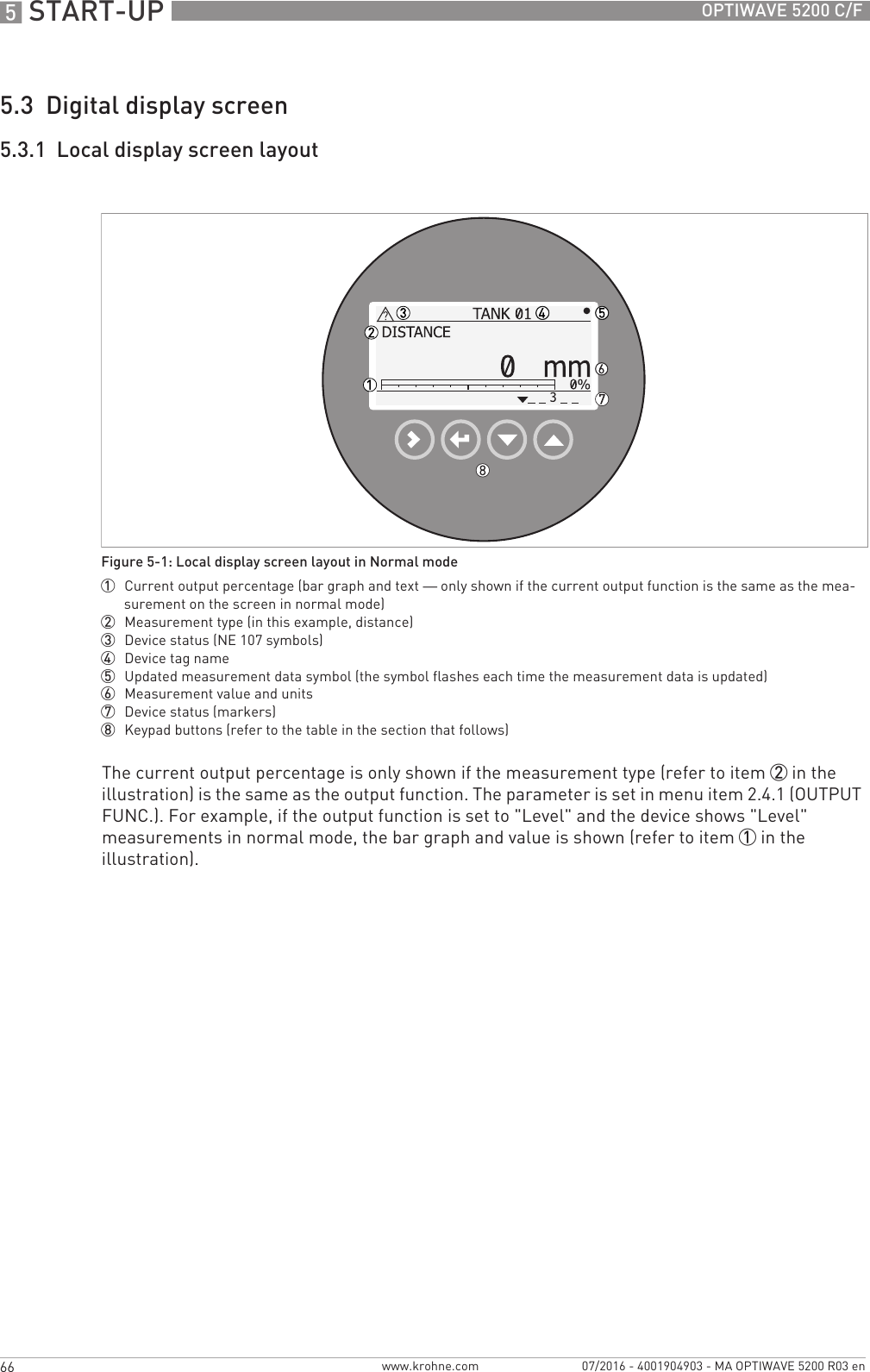 5 START-UP 66 OPTIWAVE 5200 C/Fwww.krohne.com 07/2016 - 4001904903 - MA OPTIWAVE 5200 R03 en5.3  Digital display screen5.3.1  Local display screen layoutThe current output percentage is only shown if the measurement type (refer to item 2 in the illustration) is the same as the output function. The parameter is set in menu item 2.4.1 (OUTPUT FUNC.). For example, if the output function is set to &quot;Level&quot; and the device shows &quot;Level&quot; measurements in normal mode, the bar graph and value is shown (refer to item 1 in the illustration).Figure 5-1: Local display screen layout in Normal mode1  Current output percentage (bar graph and text — only shown if the current output function is the same as the mea-surement on the screen in normal mode)2  Measurement type (in this example, distance)3  Device status (NE 107 symbols)4  Device tag name5  Updated measurement data symbol (the symbol flashes each time the measurement data is updated)6  Measurement value and units7  Device status (markers)8  Keypad buttons (refer to the table in the section that follows)