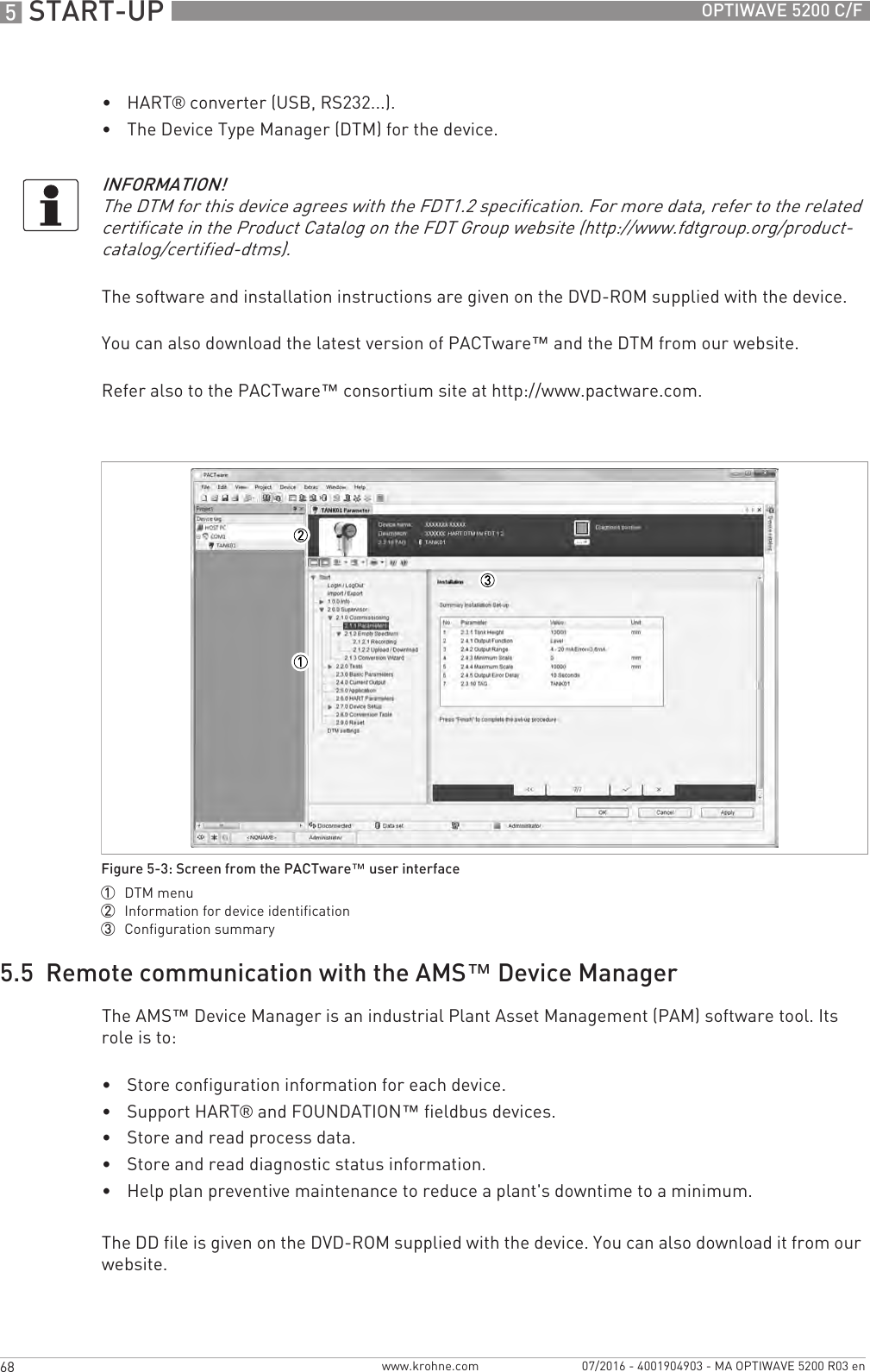 5 START-UP 68 OPTIWAVE 5200 C/Fwww.krohne.com 07/2016 - 4001904903 - MA OPTIWAVE 5200 R03 en•HART® converter (USB, RS232...).•The Device Type Manager (DTM) for the device.The software and installation instructions are given on the DVD-ROM supplied with the device.You can also download the latest version of PACTware™ and the DTM from our website.Refer also to the PACTware™ consortium site at http://www.pactware.com.5.5  Remote communication with the AMS™ Device ManagerThe AMS™ Device Manager is an industrial Plant Asset Management (PAM) software tool. Its role is to:•Store configuration information for each device.•Support HART® and FOUNDATION™ fieldbus devices.•Store and read process data.•Store and read diagnostic status information.•Help plan preventive maintenance to reduce a plant&apos;s downtime to a minimum.The DD file is given on the DVD-ROM supplied with the device. You can also download it from our website.INFORMATION!The DTM for this device agrees with the FDT1.2 specification. For more data, refer to the related certificate in the Product Catalog on the FDT Group website (http://www.fdtgroup.org/product-catalog/certified-dtms).Figure 5-3: Screen from the PACTware™ user interface1  DTM menu2  Information for device identification3  Configuration summary