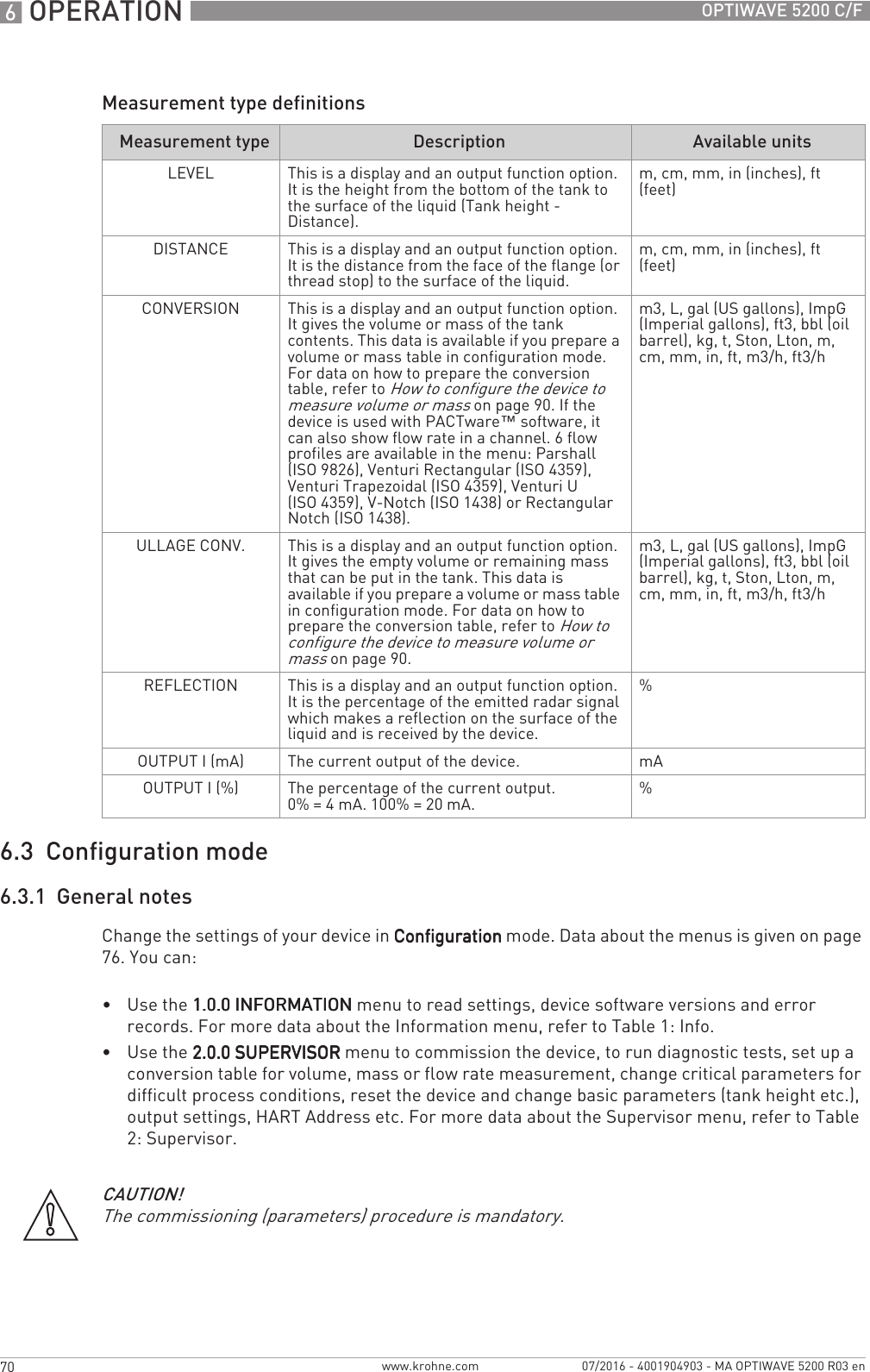 6 OPERATION 70 OPTIWAVE 5200 C/Fwww.krohne.com 07/2016 - 4001904903 - MA OPTIWAVE 5200 R03 enMeasurement type definitions6.3  Configuration mode6.3.1  General notesChange the settings of your device in ConfigurationConfigurationConfigurationConfiguration mode. Data about the menus is given on page 76. You can:•Use the 1.0.0 INFORMATION1.0.0 INFORMATION1.0.0 INFORMATION1.0.0 INFORMATION menu to read settings, device software versions and error records. For more data about the Information menu, refer to Table 1: Info.•Use the 2.0.0 SUPERVISOR2.0.0 SUPERVISOR2.0.0 SUPERVISOR2.0.0 SUPERVISOR menu to commission the device, to run diagnostic tests, set up a conversion table for volume, mass or flow rate measurement, change critical parameters for difficult process conditions, reset the device and change basic parameters (tank height etc.), output settings, HART Address etc. For more data about the Supervisor menu, refer to Table 2: Supervisor.Measurement type Description Available unitsLEVEL This is a display and an output function option. It is the height from the bottom of the tank to the surface of the liquid (Tank height - Distance).m, cm, mm, in (inches), ft (feet) DISTANCE This is a display and an output function option. It is the distance from the face of the flange (or thread stop) to the surface of the liquid.m, cm, mm, in (inches), ft (feet)CONVERSION This is a display and an output function option. It gives the volume or mass of the tank contents. This data is available if you prepare a volume or mass table in configuration mode. For data on how to prepare the conversion table, refer to How to configure the device to measure volume or mass on page 90. If the device is used with PACTware™ software, it can also show flow rate in a channel. 6 flow profiles are available in the menu: Parshall (ISO 9826), Venturi Rectangular (ISO 4359), Venturi Trapezoidal (ISO 4359), Venturi U (ISO 4359), V-Notch (ISO 1438) or Rectangular Notch (ISO 1438).m3, L, gal (US gallons), ImpG (Imperial gallons), ft3, bbl (oil barrel), kg, t, Ston, Lton, m, cm, mm, in, ft, m3/h, ft3/hULLAGE CONV. This is a display and an output function option. It gives the empty volume or remaining mass that can be put in the tank. This data is available if you prepare a volume or mass table in configuration mode. For data on how to prepare the conversion table, refer to How to configure the device to measure volume or mass on page 90.m3, L, gal (US gallons), ImpG (Imperial gallons), ft3, bbl (oil barrel), kg, t, Ston, Lton, m, cm, mm, in, ft, m3/h, ft3/hREFLECTION This is a display and an output function option. It is the percentage of the emitted radar signal which makes a reflection on the surface of the liquid and is received by the device.%OUTPUT I (mA) The current output of the device. mAOUTPUT I (%) The percentage of the current output.0% = 4 mA. 100% = 20 mA. %CAUTION!The commissioning (parameters) procedure is mandatory.