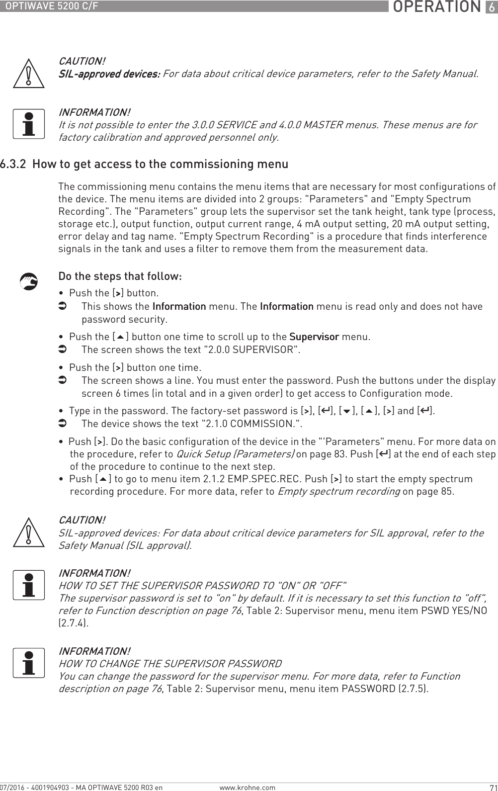  OPERATION 671OPTIWAVE 5200 C/Fwww.krohne.com07/2016 - 4001904903 - MA OPTIWAVE 5200 R03 en6.3.2  How to get access to the commissioning menuThe commissioning menu contains the menu items that are necessary for most configurations of the device. The menu items are divided into 2 groups: &quot;Parameters&quot; and &quot;Empty Spectrum Recording&quot;. The &quot;Parameters&quot; group lets the supervisor set the tank height, tank type (process, storage etc.), output function, output current range, 4 mA output setting, 20 mA output setting, error delay and tag name. &quot;Empty Spectrum Recording&quot; is a procedure that finds interference signals in the tank and uses a filter to remove them from the measurement data.Do the steps that follow:•  Push the [&gt;&gt;&gt;&gt;] button.iThis shows the InformationInformationInformationInformation menu. The InformationInformationInformationInformation menu is read only and does not have password security.•  Push the [] button one time to scroll up to the SupervisorSupervisorSupervisorSupervisor menu.iThe screen shows the text &quot;2.0.0 SUPERVISOR&quot;.•  Push the [&gt;&gt;&gt;&gt;] button one time.iThe screen shows a line. You must enter the password. Push the buttons under the display screen 6 times (in total and in a given order) to get access to Configuration mode.•  Type in the password. The factory-set password is [&gt;&gt;&gt;&gt;], [^^^^], [], [], [&gt;&gt;&gt;&gt;] and [^^^^].iThe device shows the text &quot;2.1.0 COMMISSION.&quot;.•  Push [&gt;&gt;&gt;&gt;]. Do the basic configuration of the device in the &quot;&apos;Parameters&quot; menu. For more data on the procedure, refer to Quick Setup (Parameters) on page 83. Push [^^^^] at the end of each step of the procedure to continue to the next step.•  Push [] to go to menu item 2.1.2 EMP.SPEC.REC. Push [&gt;&gt;&gt;&gt;] to start the empty spectrum recording procedure. For more data, refer to Empty spectrum recording on page 85.CAUTION!SIL-approved devices:SIL-approved devices:SIL-approved devices:SIL-approved devices: For data about critical device parameters, refer to the Safety Manual.INFORMATION!It is not possible to enter the 3.0.0 SERVICE and 4.0.0 MASTER menus. These menus are for factory calibration and approved personnel only.CAUTION!SIL-approved devices: For data about critical device parameters for SIL approval, refer to the Safety Manual (SIL approval).INFORMATION!HOW TO SET THE SUPERVISOR PASSWORD TO &quot;ON&quot; OR &quot;OFF&quot;The supervisor password is set to &quot;on&quot; by default. If it is necessary to set this function to &quot;off&quot;, refer to Function description on page 76, Table 2: Supervisor menu, menu item PSWD YES/NO (2.7.4).INFORMATION!HOW TO CHANGE THE SUPERVISOR PASSWORDYou can change the password for the supervisor menu. For more data, refer to Function description on page 76, Table 2: Supervisor menu, menu item PASSWORD (2.7.5).