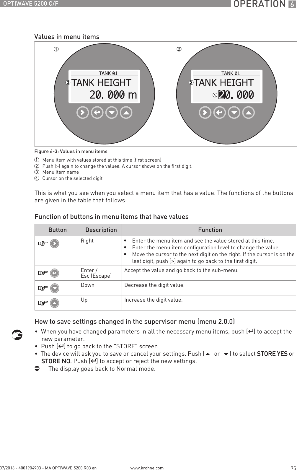  OPERATION 675OPTIWAVE 5200 C/Fwww.krohne.com07/2016 - 4001904903 - MA OPTIWAVE 5200 R03 enThis is what you see when you select a menu item that has a value. The functions of the buttons are given in the table that follows:Function of buttons in menu items that have valuesHow to save settings changed in the supervisor menu (menu 2.0.0)•  When you have changed parameters in all the necessary menu items, push [^^^^] to accept the new parameter.•  Push [^^^^] to go back to the &quot;STORE&quot; screen.•  The device will ask you to save or cancel your settings. Push [] or [] to select STORE YESSTORE YESSTORE YESSTORE YES or STORE NOSTORE NOSTORE NOSTORE NO. Push [^^^^] to accept or reject the new settings.iThe display goes back to Normal mode.Values in menu itemsFigure 6-3: Values in menu items1  Menu item with values stored at this time (first screen)2  Push [&gt;&gt;&gt;&gt;] again to change the values. A cursor shows on the first digit.3  Menu item name4  Cursor on the selected digitButton Description FunctionRight•Enter the menu item and see the value stored at this time.•Enter the menu item configuration level to change the value.•Move the cursor to the next digit on the right. If the cursor is on the last digit, push [&gt;&gt;&gt;&gt;] again to go back to the first digit.Enter / Esc (Escape) Accept the value and go back to the sub-menu.Down Decrease the digit value.Up Increase the digit value.