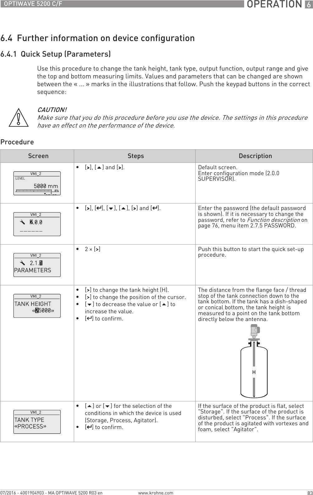  OPERATION 683OPTIWAVE 5200 C/Fwww.krohne.com07/2016 - 4001904903 - MA OPTIWAVE 5200 R03 en6.4  Further information on device configuration6.4.1  Quick Setup (Parameters)Use this procedure to change the tank height, tank type, output function, output range and give the top and bottom measuring limits. Values and parameters that can be changed are shown between the «... » marks in the illustrations that follow. Push the keypad buttons in the correct sequence:ProcedureCAUTION!Make sure that you do this procedure before you use the device. The settings in this procedure have an effect on the performance of the device.Screen Steps Description•[&gt;&gt;&gt;&gt;], [] and [&gt;&gt;&gt;&gt;]. Default screen.Enter configuration mode (2.0.0 SUPERVISOR).•[&gt;&gt;&gt;&gt;], [^^^^], [], [], [&gt;&gt;&gt;&gt;] and [^^^^]. Enter the password (the default password is shown). If it is necessary to change the password, refer to Function description on page 76, menu item 2.7.5 PASSWORD.•2× [&gt;&gt;&gt;&gt;] Push this button to start the quick set-up procedure.•[&gt;&gt;&gt;&gt;] to change the tank height (H).•[&gt;&gt;&gt;&gt;] to change the position of the cursor.•[] to decrease the value or [] to increase the value.•[^^^^] to confirm.The distance from the flange face / thread stop of the tank connection down to the tank bottom. If the tank has a dish-shaped or conical bottom, the tank height is measured to a point on the tank bottom directly below the antenna.•[] or [] for the selection of the conditions in which the device is used (Storage, Process, Agitator).•[^^^^] to confirm.If the surface of the product is flat, select &quot;Storage&quot;. If the surface of the product is disturbed, select &quot;Process&quot;. If the surface of the product is agitated with vortexes and foam, select &quot;Agitator&quot;.