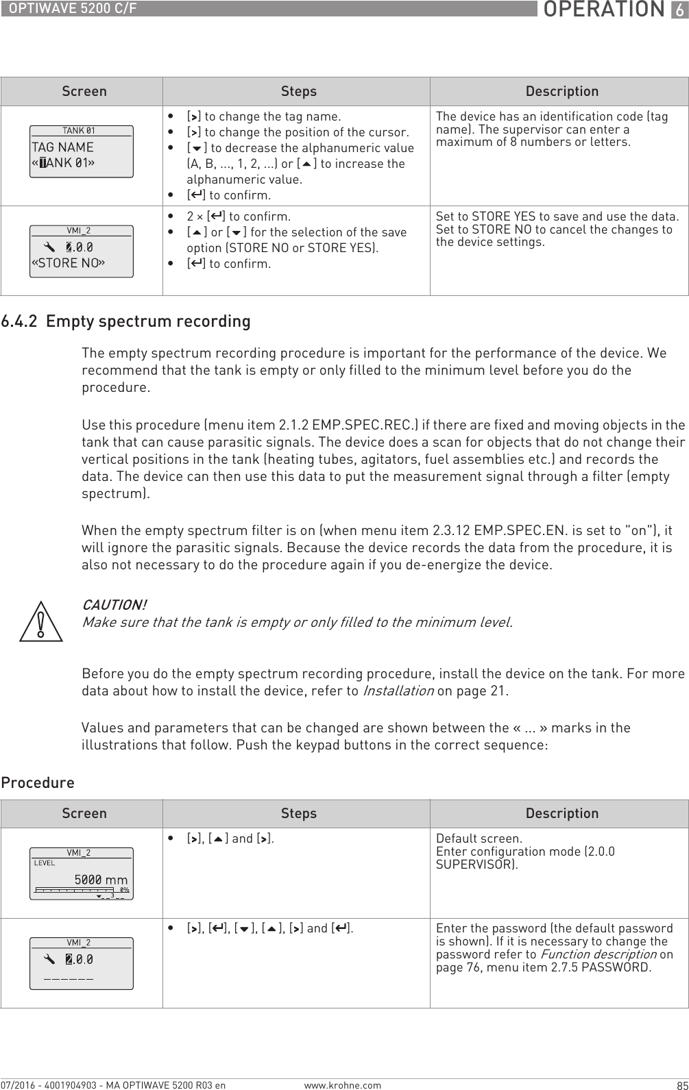  OPERATION 685OPTIWAVE 5200 C/Fwww.krohne.com07/2016 - 4001904903 - MA OPTIWAVE 5200 R03 en6.4.2  Empty spectrum recordingThe empty spectrum recording procedure is important for the performance of the device. We recommend that the tank is empty or only filled to the minimum level before you do the procedure.Use this procedure (menu item 2.1.2 EMP.SPEC.REC.) if there are fixed and moving objects in the tank that can cause parasitic signals. The device does a scan for objects that do not change their vertical positions in the tank (heating tubes, agitators, fuel assemblies etc.) and records the data. The device can then use this data to put the measurement signal through a filter (empty spectrum).When the empty spectrum filter is on (when menu item 2.3.12 EMP.SPEC.EN. is set to &quot;on&quot;), it will ignore the parasitic signals. Because the device records the data from the procedure, it is also not necessary to do the procedure again if you de-energize the device.Before you do the empty spectrum recording procedure, install the device on the tank. For more data about how to install the device, refer to Installation on page 21.Values and parameters that can be changed are shown between the «... » marks in the illustrations that follow. Push the keypad buttons in the correct sequence:Procedure•[&gt;&gt;&gt;&gt;] to change the tag name.•[&gt;&gt;&gt;&gt;] to change the position of the cursor.•[] to decrease the alphanumeric value (A, B, ..., 1, 2, ...) or [] to increase the alphanumeric value.•[^^^^] to confirm.The device has an identification code (tag name). The supervisor can enter a maximum of 8 numbers or letters.•2× [^^^^] to confirm.•[] or [] for the selection of the save option (STORE NO or STORE YES).•[^^^^] to confirm.Set to STORE YES to save and use the data. Set to STORE NO to cancel the changes to the device settings.Screen Steps DescriptionCAUTION!Make sure that the tank is empty or only filled to the minimum level.Screen Steps Description•[&gt;&gt;&gt;&gt;], [] and [&gt;&gt;&gt;&gt;]. Default screen.Enter configuration mode (2.0.0 SUPERVISOR).•[&gt;&gt;&gt;&gt;], [^^^^], [], [], [&gt;&gt;&gt;&gt;] and [^^^^]. Enter the password (the default password is shown). If it is necessary to change the password refer to Function description on page 76, menu item 2.7.5 PASSWORD.