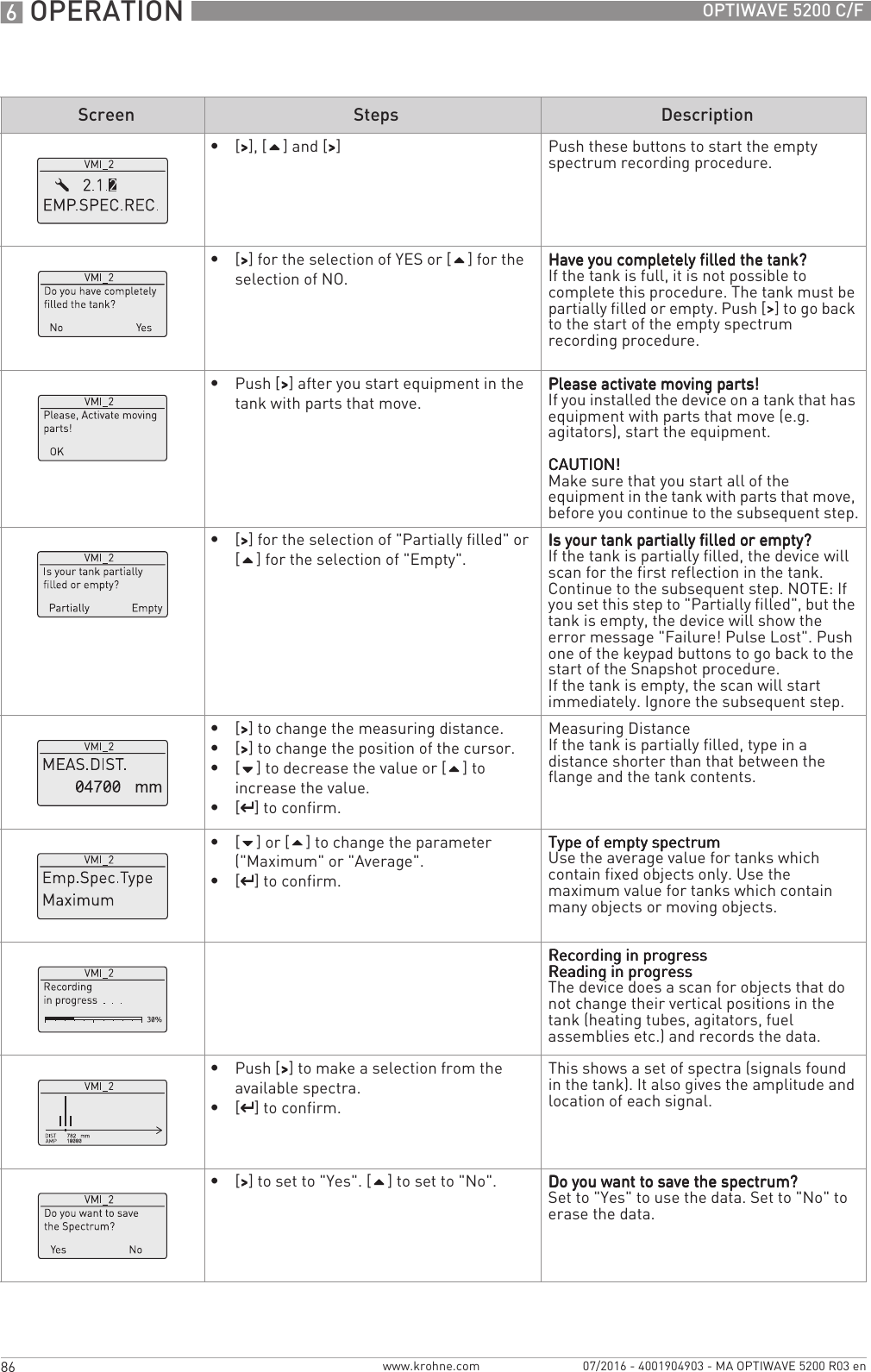 6 OPERATION 86 OPTIWAVE 5200 C/Fwww.krohne.com 07/2016 - 4001904903 - MA OPTIWAVE 5200 R03 en•[&gt;&gt;&gt;&gt;], [] and [&gt;&gt;&gt;&gt;] Push these buttons to start the empty spectrum recording procedure.•[&gt;&gt;&gt;&gt;] for the selection of YES or [] for the selection of NO.Have you completely filled the tank?Have you completely filled the tank?Have you completely filled the tank?Have you completely filled the tank?If the tank is full, it is not possible to complete this procedure. The tank must be partially filled or empty. Push [&gt;&gt;&gt;&gt;] to go back to the start of the empty spectrum recording procedure.•Push [&gt;&gt;&gt;&gt;] after you start equipment in the tank with parts that move.Please activate moving parts!Please activate moving parts!Please activate moving parts!Please activate moving parts!If you installed the device on a tank that has equipment with parts that move (e.g. agitators), start the equipment.CAUTION!CAUTION!CAUTION!CAUTION!Make sure that you start all of the equipment in the tank with parts that move, before you continue to the subsequent step.•[&gt;&gt;&gt;&gt;] for the selection of &quot;Partially filled&quot; or [] for the selection of &quot;Empty&quot;.Is your tank partially filled or empty?Is your tank partially filled or empty?Is your tank partially filled or empty?Is your tank partially filled or empty?If the tank is partially filled, the device will scan for the first reflection in the tank. Continue to the subsequent step. NOTE: If you set this step to &quot;Partially filled&quot;, but the tank is empty, the device will show the error message &quot;Failure! Pulse Lost&quot;. Push one of the keypad buttons to go back to the start of the Snapshot procedure.If the tank is empty, the scan will start immediately. Ignore the subsequent step.•[&gt;&gt;&gt;&gt;] to change the measuring distance.•[&gt;&gt;&gt;&gt;] to change the position of the cursor.•[] to decrease the value or [] to increase the value.•[^^^^] to confirm.Measuring DistanceIf the tank is partially filled, type in a distance shorter than that between the flange and the tank contents.•[] or [] to change the parameter (&quot;Maximum&quot; or &quot;Average&quot;.•[^^^^] to confirm.Type of empty spectrumType of empty spectrumType of empty spectrumType of empty spectrumUse the average value for tanks which contain fixed objects only. Use the maximum value for tanks which contain many objects or moving objects.Recording in progressRecording in progressRecording in progressRecording in progressReading in progressReading in progressReading in progressReading in progressThe device does a scan for objects that do not change their vertical positions in the tank (heating tubes, agitators, fuel assemblies etc.) and records the data.•Push [&gt;&gt;&gt;&gt;] to make a selection from the available spectra.•[^^^^] to confirm.This shows a set of spectra (signals found in the tank). It also gives the amplitude and location of each signal.•[&gt;&gt;&gt;&gt;] to set to &quot;Yes&quot;. [] to set to &quot;No&quot;. Do you want to save the spectrum?Do you want to save the spectrum?Do you want to save the spectrum?Do you want to save the spectrum?Set to &quot;Yes&quot; to use the data. Set to &quot;No&quot; to erase the data.Screen Steps Description
