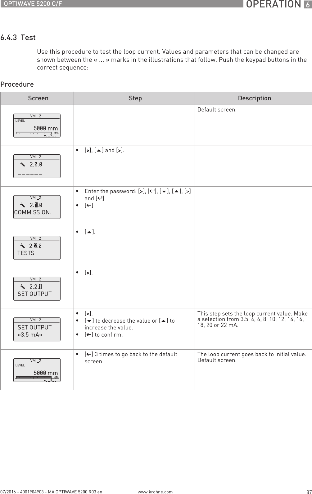  OPERATION 687OPTIWAVE 5200 C/Fwww.krohne.com07/2016 - 4001904903 - MA OPTIWAVE 5200 R03 en6.4.3  TestUse this procedure to test the loop current. Values and parameters that can be changed are shown between the «... » marks in the illustrations that follow. Push the keypad buttons in the correct sequence:ProcedureScreen Step DescriptionDefault screen.•[&gt;&gt;&gt;&gt;], [] and [&gt;&gt;&gt;&gt;].•Enter the password: [&gt;&gt;&gt;&gt;], [^^^^], [], [], [&gt;&gt;&gt;&gt;] and [^^^^].•[^^^^]•[].•[&gt;&gt;&gt;&gt;].•[&gt;&gt;&gt;&gt;].•[] to decrease the value or [] to increase the value.•[^^^^] to confirm.This step sets the loop current value. Make a selection from 3.5, 4, 6, 8, 10, 12, 14, 16, 18, 20 or 22 mA.•[^^^^] 3 times to go back to the default screen.The loop current goes back to initial value.Default screen.