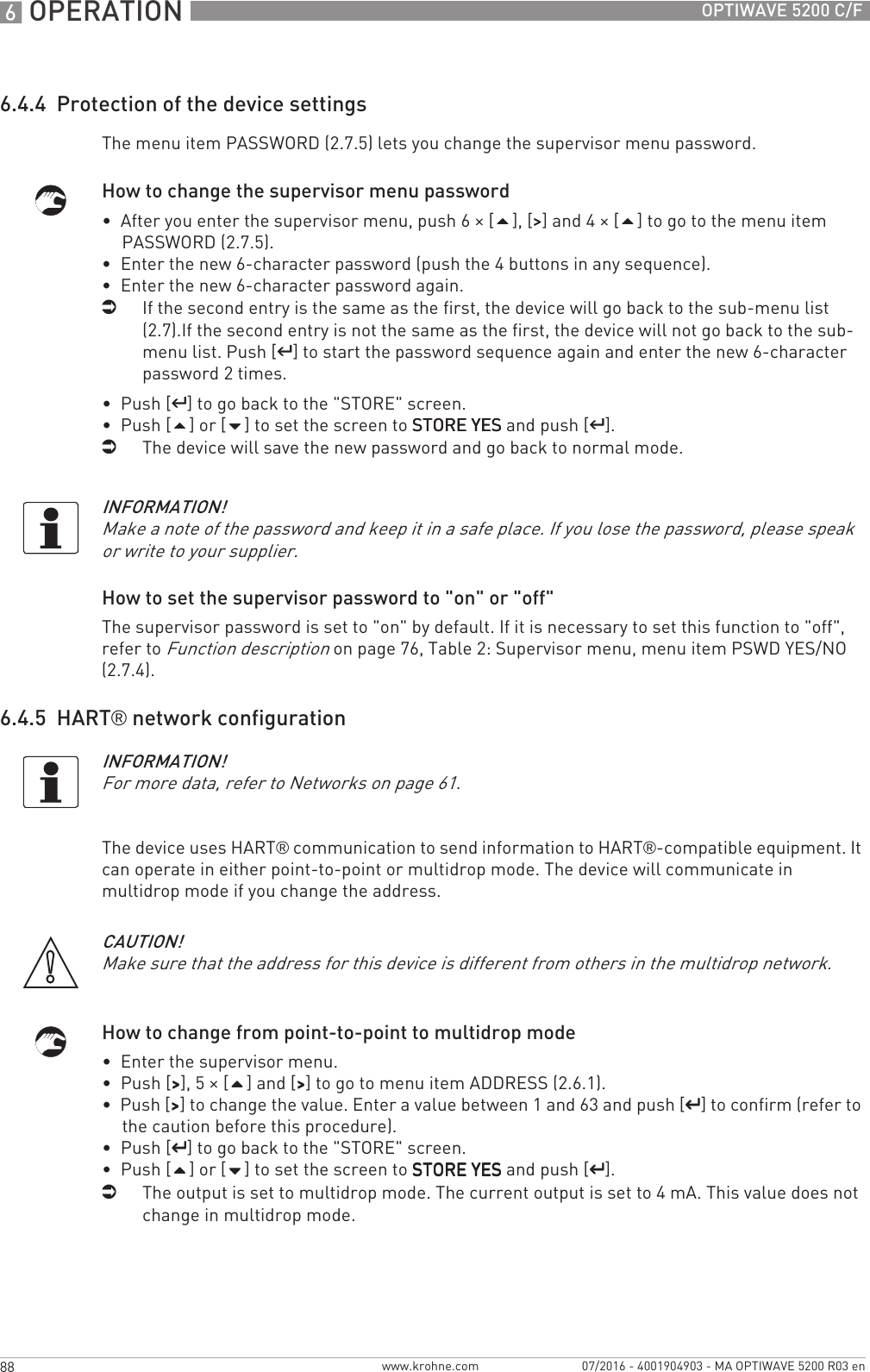6 OPERATION 88 OPTIWAVE 5200 C/Fwww.krohne.com 07/2016 - 4001904903 - MA OPTIWAVE 5200 R03 en6.4.4  Protection of the device settingsThe menu item PASSWORD (2.7.5) lets you change the supervisor menu password.How to change the supervisor menu password•  After you enter the supervisor menu, push 6 × [], [&gt;&gt;&gt;&gt;] and 4 × [] to go to the menu item PASSWORD (2.7.5).•  Enter the new 6-character password (push the 4 buttons in any sequence).•  Enter the new 6-character password again.iIf the second entry is the same as the first, the device will go back to the sub-menu list (2.7).If the second entry is not the same as the first, the device will not go back to the sub-menu list. Push [^^^^] to start the password sequence again and enter the new 6-character password 2 times.•  Push [^^^^] to go back to the &quot;STORE&quot; screen.•  Push [] or [] to set the screen to STORE YESSTORE YESSTORE YESSTORE YES and push [^^^^].iThe device will save the new password and go back to normal mode.How to set the supervisor password to &quot;on&quot; or &quot;off&quot;The supervisor password is set to &quot;on&quot; by default. If it is necessary to set this function to &quot;off&quot;, refer to Function description on page 76, Table 2: Supervisor menu, menu item PSWD YES/NO (2.7.4).6.4.5  HART® network configurationThe device uses HART® communication to send information to HART®-compatible equipment. It can operate in either point-to-point or multidrop mode. The device will communicate in multidrop mode if you change the address.How to change from point-to-point to multidrop mode•  Enter the supervisor menu.•  Push [&gt;&gt;&gt;&gt;], 5 × [] and [&gt;&gt;&gt;&gt;] to go to menu item ADDRESS (2.6.1).•  Push [&gt;&gt;&gt;&gt;] to change the value. Enter a value between 1 and 63 and push [^^^^] to confirm (refer to the caution before this procedure).•  Push [^^^^] to go back to the &quot;STORE&quot; screen.•  Push [] or [] to set the screen to STORE YESSTORE YESSTORE YESSTORE YES and push [^^^^].iThe output is set to multidrop mode. The current output is set to 4 mA. This value does not change in multidrop mode.INFORMATION!Make a note of the password and keep it in a safe place. If you lose the password, please speak or write to your supplier.INFORMATION!For more data, refer to Networks on page 61.CAUTION!Make sure that the address for this device is different from others in the multidrop network.