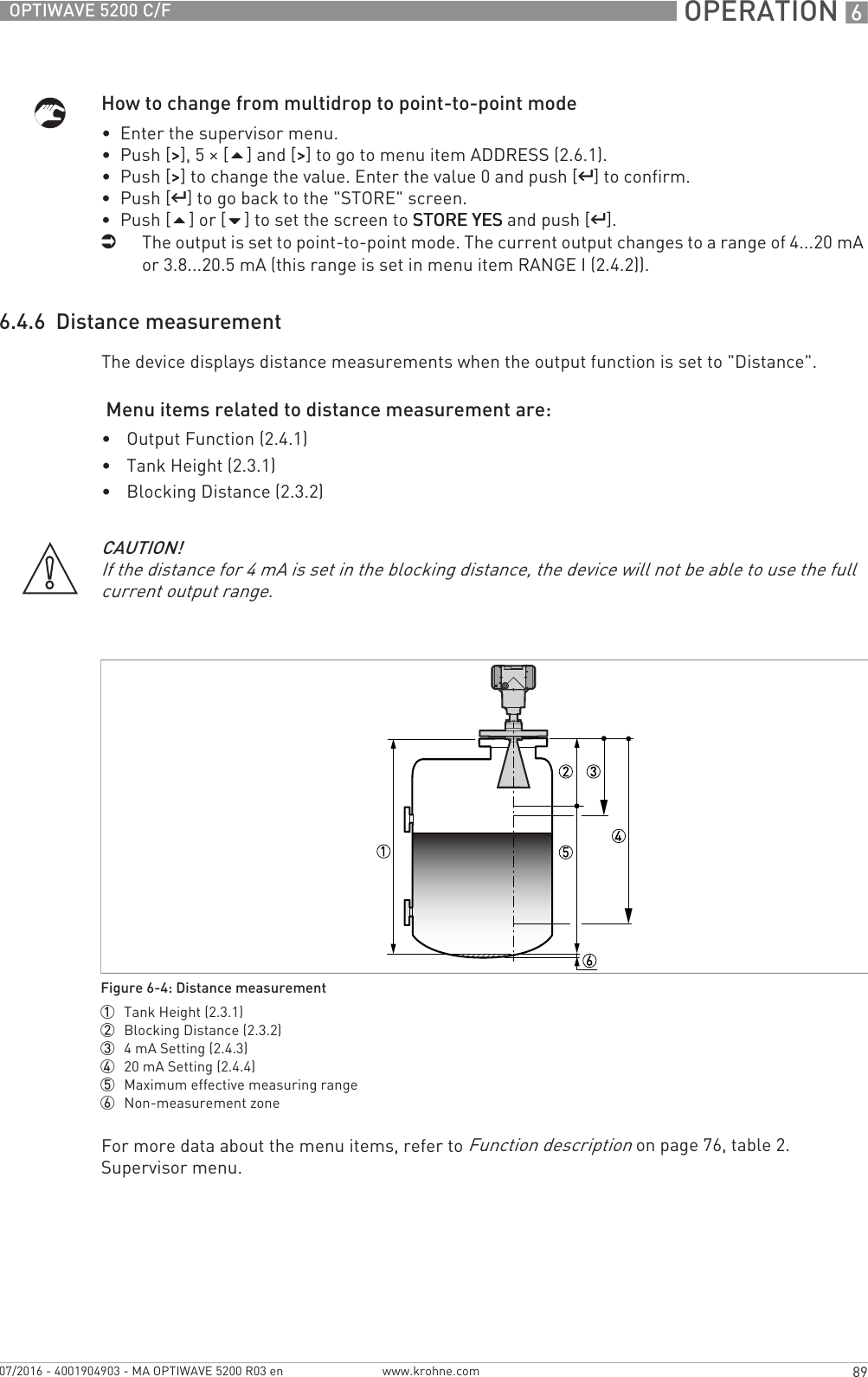  OPERATION 689OPTIWAVE 5200 C/Fwww.krohne.com07/2016 - 4001904903 - MA OPTIWAVE 5200 R03 enHow to change from multidrop to point-to-point mode•  Enter the supervisor menu.•  Push [&gt;&gt;&gt;&gt;], 5 × [] and [&gt;&gt;&gt;&gt;] to go to menu item ADDRESS (2.6.1).•  Push [&gt;&gt;&gt;&gt;] to change the value. Enter the value 0 and push [^^^^] to confirm.•  Push [^^^^] to go back to the &quot;STORE&quot; screen.•  Push [] or [] to set the screen to STORE YESSTORE YESSTORE YESSTORE YES and push [^^^^].iThe output is set to point-to-point mode. The current output changes to a range of 4...20 mA or 3.8...20.5 mA (this range is set in menu item RANGE I (2.4.2)).6.4.6  Distance measurementThe device displays distance measurements when the output function is set to &quot;Distance&quot;. Menu items related to distance measurement are:•Output Function (2.4.1)•Tank Height (2.3.1)•Blocking Distance (2.3.2)For more data about the menu items, refer to Function description on page 76, table 2. Supervisor menu.CAUTION!If the distance for 4 mA is set in the blocking distance, the device will not be able to use the full current output range.Figure 6-4: Distance measurement1  Tank Height (2.3.1)2  Blocking Distance (2.3.2)3  4mA Setting (2.4.3)4  20 mA Setting (2.4.4)5  Maximum effective measuring range6  Non-measurement zone