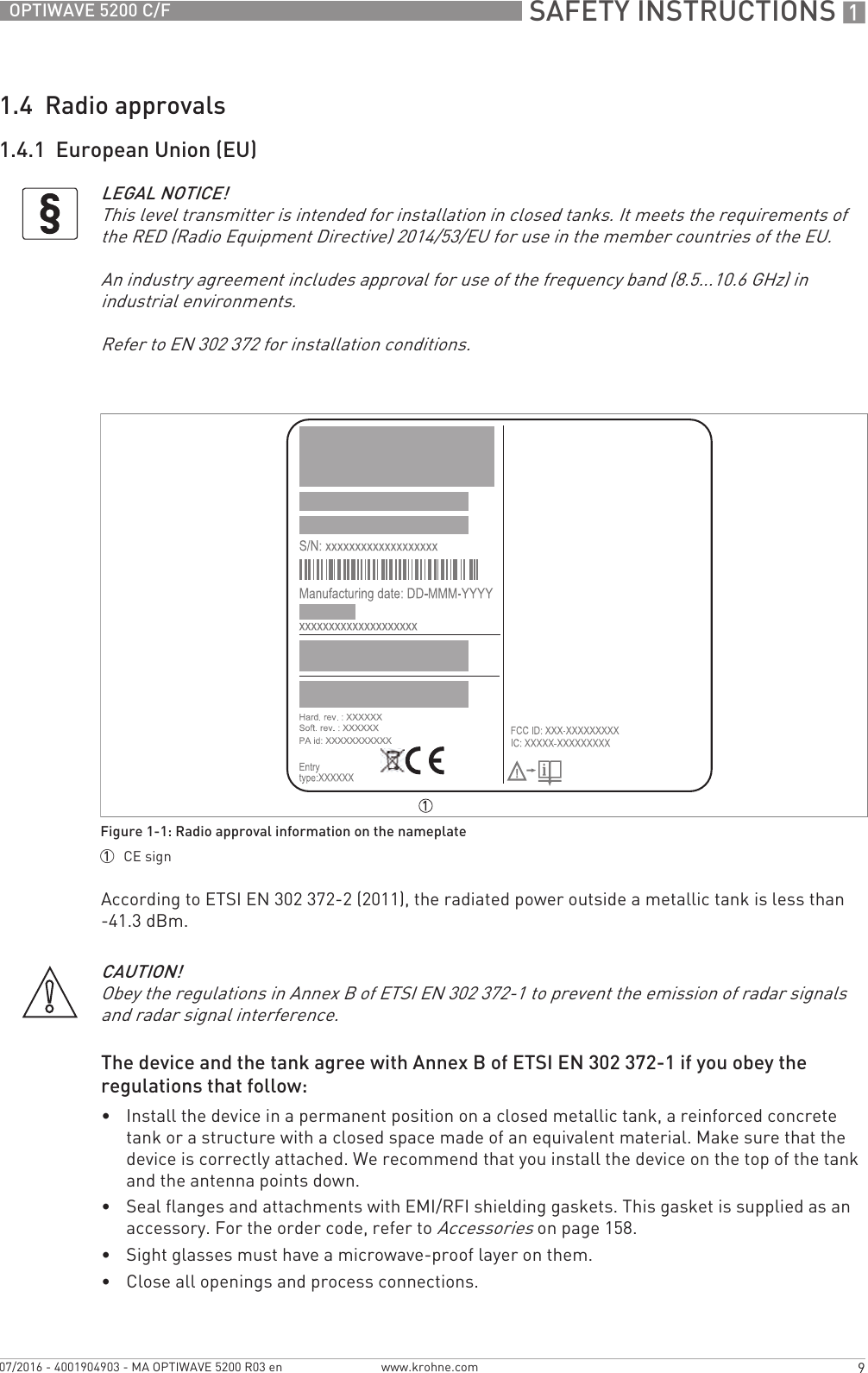  SAFETY INSTRUCTIONS 19OPTIWAVE 5200 C/Fwww.krohne.com07/2016 - 4001904903 - MA OPTIWAVE 5200 R03 en1.4  Radio approvals1.4.1  European Union (EU)According to ETSI EN 302 372-2 (2011), the radiated power outside a metallic tank is less than -41.3 dBm.The device and the tank agree with Annex B of ETSI EN 302 372-1 if you obey the regulations that follow:•Install the device in a permanent position on a closed metallic tank, a reinforced concrete tank or a structure with a closed space made of an equivalent material. Make sure that the device is correctly attached. We recommend that you install the device on the top of the tank and the antenna points down.•Seal flanges and attachments with EMI/RFI shielding gaskets. This gasket is supplied as an accessory. For the order code, refer to Accessories on page 158.•Sight glasses must have a microwave-proof layer on them.•Close all openings and process connections.LEGAL NOTICE!This level transmitter is intended for installation in closed tanks. It meets the requirements of the RED (Radio Equipment Directive) 2014/53/EU for use in the member countries of the EU.An industry agreement includes approval for use of the frequency band (8.5...10.6 GHz) in industrial environments.Refer to EN 302 372 for installation conditions.Figure 1-1: Radio approval information on the nameplate1  CE signCAUTION!Obey the regulations in Annex B of ETSI EN 302 372-1 to prevent the emission of radar signals and radar signal interference.