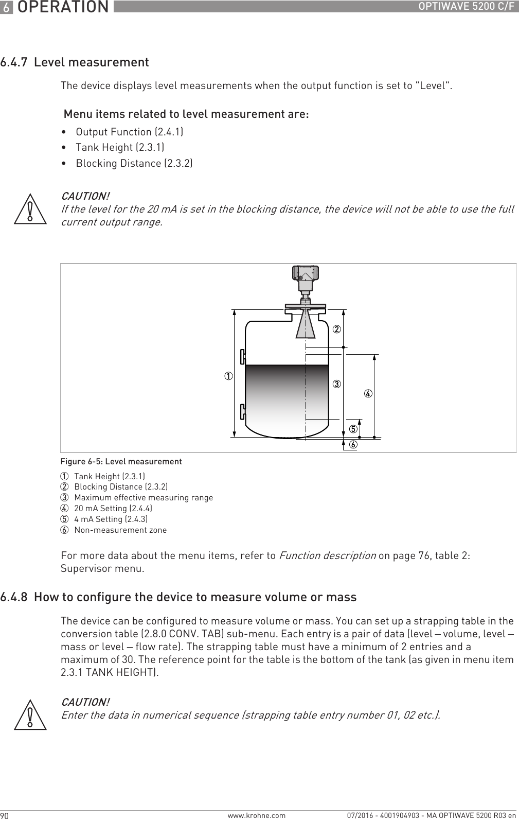 6 OPERATION 90 OPTIWAVE 5200 C/Fwww.krohne.com 07/2016 - 4001904903 - MA OPTIWAVE 5200 R03 en6.4.7  Level measurementThe device displays level measurements when the output function is set to &quot;Level&quot;. Menu items related to level measurement are:•Output Function (2.4.1)•Tank Height (2.3.1)•Blocking Distance (2.3.2)For more data about the menu items, refer to Function description on page 76, table 2: Supervisor menu.6.4.8  How to configure the device to measure volume or massThe device can be configured to measure volume or mass. You can set up a strapping table in the conversion table (2.8.0 CONV. TAB) sub-menu. Each entry is a pair of data (level – volume, level – mass or level – flow rate). The strapping table must have a minimum of 2 entries and a maximum of 30. The reference point for the table is the bottom of the tank (as given in menu item 2.3.1 TANK HEIGHT).CAUTION!If the level for the 20 mA is set in the blocking distance, the device will not be able to use the full current output range.Figure 6-5: Level measurement1  Tank Height (2.3.1)2  Blocking Distance (2.3.2)3  Maximum effective measuring range4  20 mA Setting (2.4.4)5  4mA Setting (2.4.3)6  Non-measurement zoneCAUTION!Enter the data in numerical sequence (strapping table entry number 01, 02 etc.).