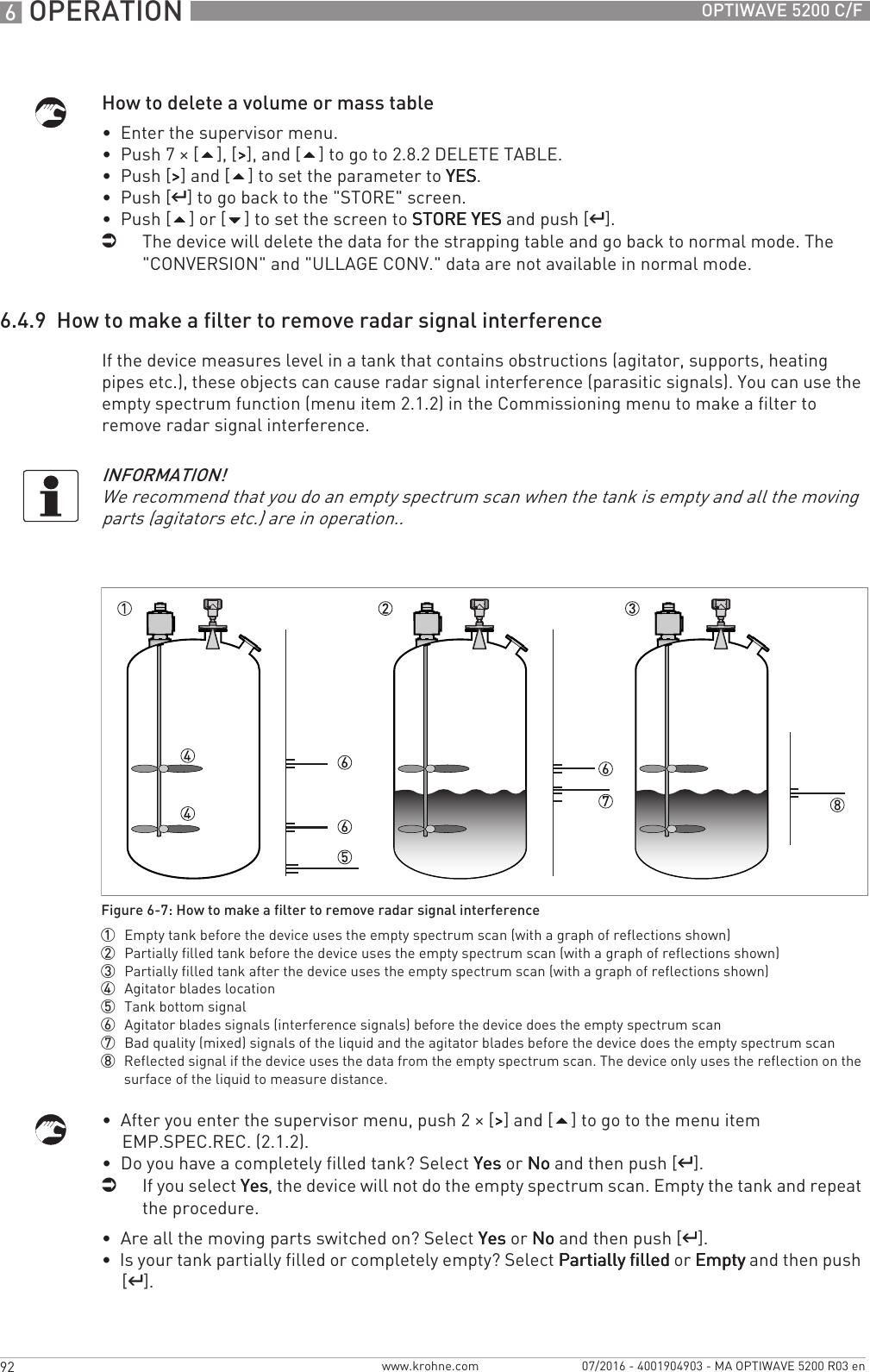 6 OPERATION 92 OPTIWAVE 5200 C/Fwww.krohne.com 07/2016 - 4001904903 - MA OPTIWAVE 5200 R03 enHow to delete a volume or mass table•  Enter the supervisor menu.•  Push 7 × [], [&gt;&gt;&gt;&gt;], and [] to go to 2.8.2 DELETE TABLE.•  Push [&gt;&gt;&gt;&gt;] and [] to set the parameter to YESYESYESYES.•  Push [^^^^] to go back to the &quot;STORE&quot; screen.•  Push [] or [] to set the screen to STORE YESSTORE YESSTORE YESSTORE YES and push [^^^^].iThe device will delete the data for the strapping table and go back to normal mode. The &quot;CONVERSION&quot; and &quot;ULLAGE CONV.&quot; data are not available in normal mode.6.4.9  How to make a filter to remove radar signal interferenceIf the device measures level in a tank that contains obstructions (agitator, supports, heating pipes etc.), these objects can cause radar signal interference (parasitic signals). You can use the empty spectrum function (menu item 2.1.2) in the Commissioning menu to make a filter to remove radar signal interference.•  After you enter the supervisor menu, push 2 × [&gt;&gt;&gt;&gt;] and [] to go to the menu item EMP.SPEC.REC. (2.1.2).•  Do you have a completely filled tank? Select YesYesYesYes or NoNoNoNo and then push [^^^^].iIf you select YesYesYesYes, the device will not do the empty spectrum scan. Empty the tank and repeat the procedure.•  Are all the moving parts switched on? Select YesYesYesYes or NoNoNoNo and then push [^^^^].•  Is your tank partially filled or completely empty? Select Partially filledPartially filledPartially filledPartially filled or EmptyEmptyEmptyEmpty and then push [^^^^].INFORMATION!We recommend that you do an empty spectrum scan when the tank is empty and all the moving parts (agitators etc.) are in operation..Figure 6-7: How to make a filter to remove radar signal interference1  Empty tank before the device uses the empty spectrum scan (with a graph of reflections shown)2  Partially filled tank before the device uses the empty spectrum scan (with a graph of reflections shown)3  Partially filled tank after the device uses the empty spectrum scan (with a graph of reflections shown)4  Agitator blades location5  Tank bottom signal6  Agitator blades signals (interference signals) before the device does the empty spectrum scan7  Bad quality (mixed) signals of the liquid and the agitator blades before the device does the empty spectrum scan8  Reflected signal if the device uses the data from the empty spectrum scan. The device only uses the reflection on the surface of the liquid to measure distance.