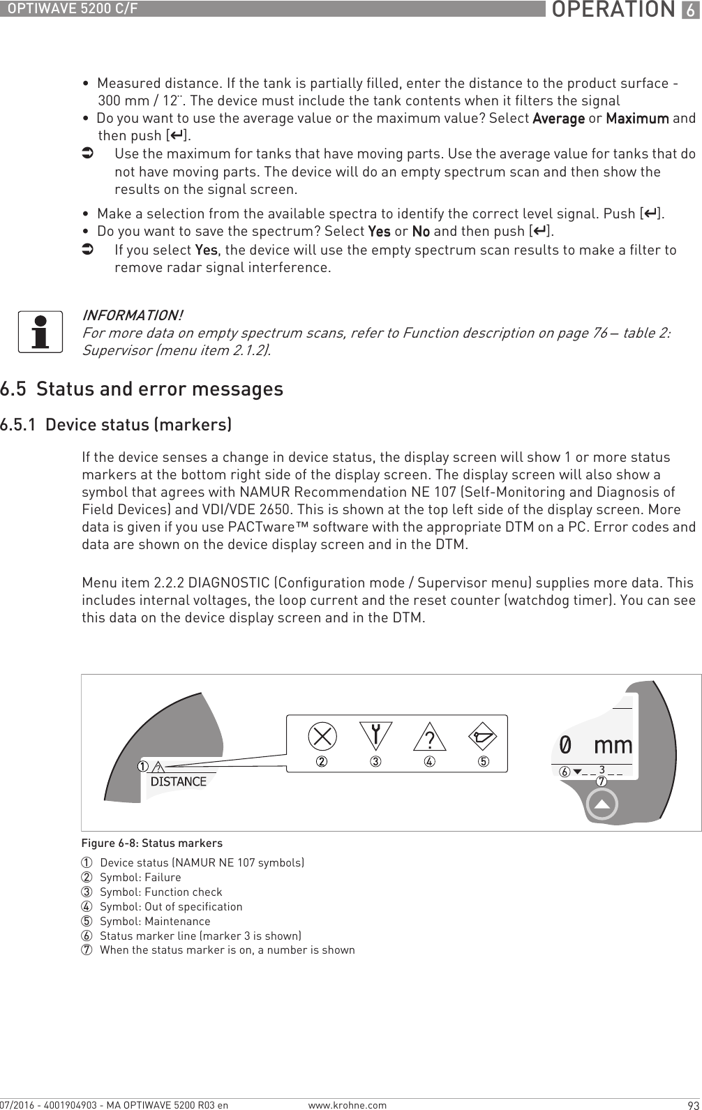  OPERATION 693OPTIWAVE 5200 C/Fwww.krohne.com07/2016 - 4001904903 - MA OPTIWAVE 5200 R03 en•  Measured distance. If the tank is partially filled, enter the distance to the product surface - 300 mm / 12¨. The device must include the tank contents when it filters the signal•  Do you want to use the average value or the maximum value? Select AverageAverageAverageAverage or MaximumMaximumMaximumMaximum and then push [^^^^].iUse the maximum for tanks that have moving parts. Use the average value for tanks that do not have moving parts. The device will do an empty spectrum scan and then show the results on the signal screen.•  Make a selection from the available spectra to identify the correct level signal. Push [^^^^].•  Do you want to save the spectrum? Select YesYesYesYes or NoNoNoNo and then push [^^^^].iIf you select YesYesYesYes, the device will use the empty spectrum scan results to make a filter to remove radar signal interference.6.5  Status and error messages6.5.1  Device status (markers)If the device senses a change in device status, the display screen will show 1 or more status markers at the bottom right side of the display screen. The display screen will also show a symbol that agrees with NAMUR Recommendation NE 107 (Self-Monitoring and Diagnosis of Field Devices) and VDI/VDE 2650. This is shown at the top left side of the display screen. More data is given if you use PACTware™ software with the appropriate DTM on a PC. Error codes and data are shown on the device display screen and in the DTM.Menu item 2.2.2 DIAGNOSTIC (Configuration mode / Supervisor menu) supplies more data. This includes internal voltages, the loop current and the reset counter (watchdog timer). You can see this data on the device display screen and in the DTM.INFORMATION!For more data on empty spectrum scans, refer to Function description on page 76 – table 2: Supervisor (menu item 2.1.2).Figure 6-8: Status markers1  Device status (NAMUR NE 107 symbols)2  Symbol: Failure3  Symbol: Function check4  Symbol: Out of specification5  Symbol: Maintenance6  Status marker line (marker 3 is shown)7  When the status marker is on, a number is shown