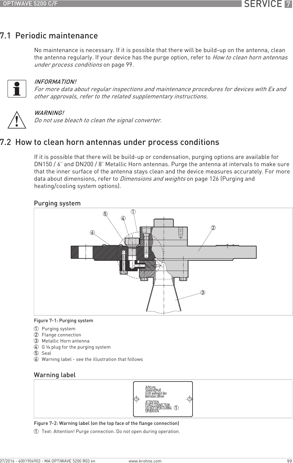  SERVICE 799OPTIWAVE 5200 C/Fwww.krohne.com07/2016 - 4001904903 - MA OPTIWAVE 5200 R03 en7.1  Periodic maintenanceNo maintenance is necessary. If it is possible that there will be build-up on the antenna, clean the antenna regularly. If your device has the purge option, refer to How to clean horn antennas under process conditions on page 99.7.2  How to clean horn antennas under process conditionsIf it is possible that there will be build-up or condensation, purging options are available for DN150 / 6¨ and DN200 / 8¨ Metallic Horn antennas. Purge the antenna at intervals to make sure that the inner surface of the antenna stays clean and the device measures accurately. For more data about dimensions, refer to Dimensions and weights on page 126 (Purging and heating/cooling system options).INFORMATION!For more data about regular inspections and maintenance procedures for devices with Ex and other approvals, refer to the related supplementary instructions.WARNING!Do not use bleach to clean the signal converter.Purging systemFigure 7-1: Purging system1  Purging system2  Flange connection3  Metallic Horn antenna4  G¼ plug for the purging system5  Seal6  Warning label - see the illustration that followsWarning labelFigure 7-2: Warning label (on the top face of the flange connection)1  Text: Attention! Purge connection. Do not open during operation.