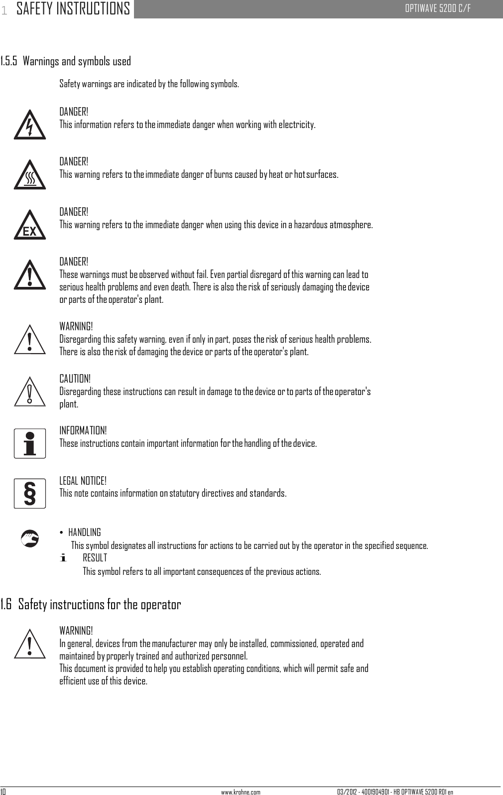 10 www.krohne.com 03/2012 - 4001904901 - HB OPTIWAVE 5200 R01 en 1 SAFETY INSTRUCTIONS   OPTIWAVE 5200 C/F        1.5.5  Warnings and symbols used  Safety warnings are indicated by the following symbols.  DANGER! This information refers to the immediate danger when working with electricity.   DANGER! This warning refers to the immediate danger of burns caused by heat or hot surfaces.   DANGER! This warning refers to the immediate danger when using this device in a hazardous atmosphere.   DANGER! These warnings must be observed without fail. Even partial disregard of this warning can lead to serious health problems and even death. There is also the risk of seriously damaging the device or parts of the operator&apos;s plant.  WARNING! Disregarding this safety warning, even if only in part, poses the risk of serious health problems. There is also the risk of damaging the device or parts of the operator&apos;s plant.  CAUTION! Disregarding these instructions can result in damage to the device or to parts of the operator&apos;s plant.  INFORMATION! These instructions contain important information for the handling of the device.   LEGAL NOTICE! This note contains information on statutory directives and standards.    • HANDLING This symbol designates all instructions for actions to be carried out by the operator in the specified sequence. i RESULT This symbol refers to all important consequences of the previous actions.   1.6  Safety instructions for the operator  WARNING! In general, devices from the manufacturer may only be installed, commissioned, operated and maintained by properly trained and authorized personnel. This document is provided to help you establish operating conditions, which will permit safe and efficient use of this device. 