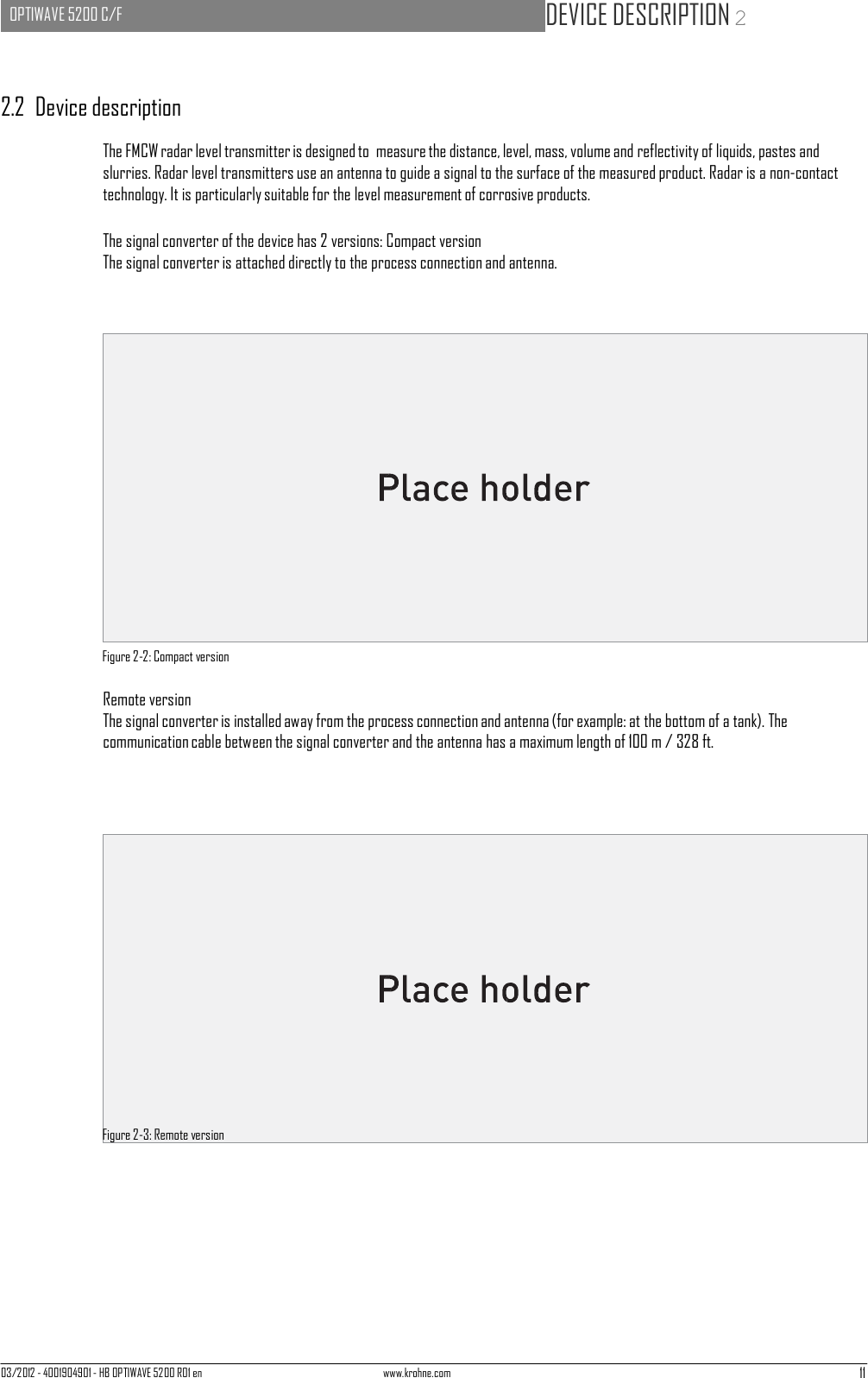 03/2012 - 4001904901 - HB OPTIWAVE 5200 R01 en www.krohne.com 11   OPTIWAVE 5200 C/F   DEVICE DESCRIPTION 2      2.2  Device description  The FMCW radar level transmitter is designed to  measure the distance, level, mass, volume and reflectivity of liquids, pastes and slurries. Radar level transmitters use an antenna to guide a signal to the surface of the measured product. Radar is a non-contact technology. It is particularly suitable for the level measurement of corrosive products. The signal converter of the device has 2 versions: Compact version The signal converter is attached directly to the process connection and antenna.                      Figure 2-2: Compact version  Remote version The signal converter is installed away from the process connection and antenna (for example: at the bottom of a tank). The communication cable between the signal converter and the antenna has a maximum length of 100 m / 328 ft.                      Figure 2-3: Remote version 