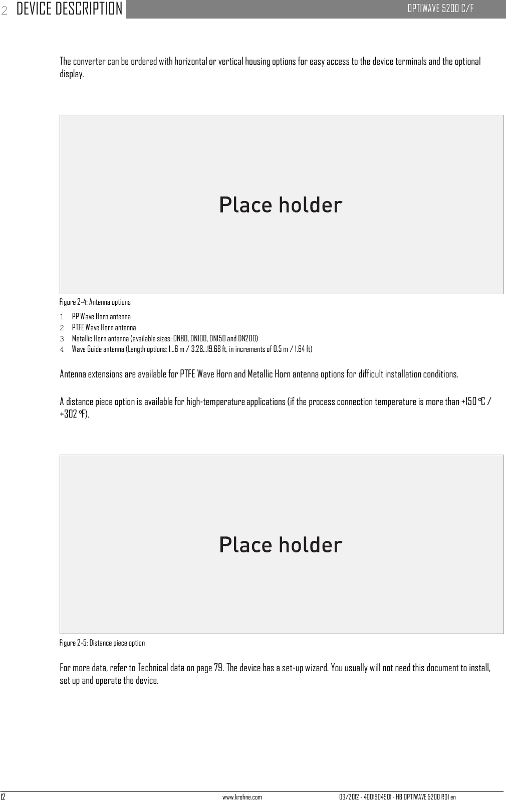 12 www.krohne.com 03/2012 - 4001904901 - HB OPTIWAVE 5200 R01 en 2 DEVICE DESCRIPTION   OPTIWAVE 5200 C/F         The converter can be ordered with horizontal or vertical housing options for easy access to the device terminals and the optional display.                      Figure 2-4: Antenna options 1  PP Wave Horn antenna 2  PTFE Wave Horn antenna 3  Metallic Horn antenna (available sizes: DN80, DN100, DN150 and DN200) 4  Wave Guide antenna (Length options: 1...6 m / 3.28...19.68 ft, in increments of 0.5 m / 1.64 ft)  Antenna extensions are available for PTFE Wave Horn and Metallic Horn antenna options for difficult installation conditions.  A distance piece option is available for high-temperature applications (if the process connection temperature is more than +150°C / +302°F).                      Figure 2-5: Distance piece option  For more data, refer to Technical data on page 79. The device has a set-up wizard. You usually will not need this document to install, set up and operate the device. 