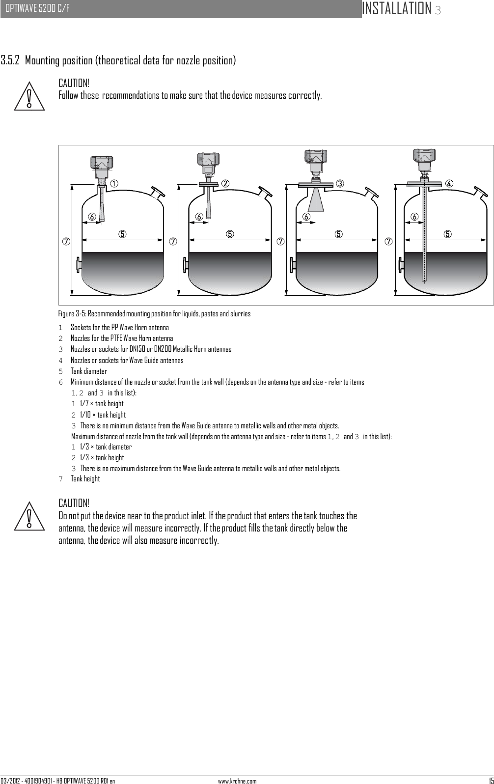 03/2012 - 4001904901 - HB OPTIWAVE 5200 R01 en www.krohne.com 15   OPTIWAVE 5200 C/F   INSTALLATION 3                            3.5.2  Mounting position (theoretical data for nozzle position)  CAUTION! Follow these recommendations to make sure that the device measures correctly.                     Figure 3-5: Recommended mounting position for liquids, pastes and slurries 1  Sockets for the PP Wave Horn antenna 2  Nozzles for the PTFE Wave Horn antenna 3  Nozzles or sockets for DN150 or DN200 Metallic Horn antennas 4  Nozzles or sockets for Wave Guide antennas 5  Tank diameter 6  Minimum distance of the nozzle or socket from the tank wall (depends on the antenna type and size - refer to items 1, 2 and 3 in this list): 1 1/7 × tank height 2 1/10 × tank height 3 There is no minimum distance from the Wave Guide antenna to metallic walls and other metal objects. Maximum distance of nozzle from the tank wall (depends on the antenna type and size - refer to items 1, 2 and 3 in this list): 1 1/3 × tank diameter 2 1/3 × tank height 3 There is no maximum distance from the Wave Guide antenna to metallic walls and other metal objects. 7  Tank height  CAUTION! Do not put the device near to the product inlet. If the product that enters the tank touches the antenna, the device will measure incorrectly. If the product fills the tank directly below the antenna, the device will also measure incorrectly. 