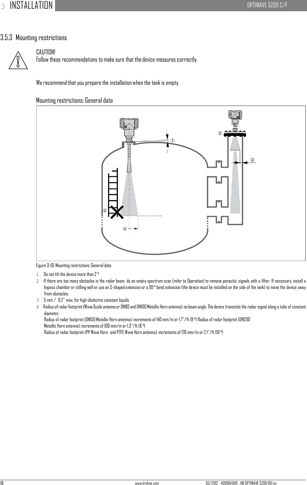 18 www.krohne.com 03/2012 - 4001904901 - HB OPTIWAVE 5200 R01 en 3 INSTALLATION   OPTIWAVE 5200 C/F            3.5.3  Mounting restrictions  CAUTION! Follow these recommendations to make sure that the device measures correctly.   We recommend that you prepare the installation when the tank is empty.   Mounting restrictions: General data                          Figure 3-10: Mounting restrictions: General data 1  Do not tilt the device more than 2° 2  If there are too many obstacles in the radar beam, do an empty spectrum scan (refer to Operation) to remove parasitic signals with a filter. If necessary, install a bypass chamber or stilling well or use an S-shaped extension or a 90° bend extension (the device must be installed on the side of the tank) to move the device away from obstacles. 3  5 mm /  0.2¨ max. for high-dielectric constant liquids 4  Radius of radar footprint (Wave Guide antenna or DN80 and DN100 Metallic Horn antenna): no beam angle. The device transmits the radar signal along a tube of constant diameter. Radius of radar footprint (DN150 Metallic Horn antenna): increments of 140 mm/m or 1.7¨/ft (8°) Radius of radar footprint (DN200 Metallic Horn antenna): increments of 100 mm/m or 1.3¨/ft (6°) Radius of radar footprint (PP Wave Horn  and PTFE Wave Horn antenna): increments of 176 mm/m or 2.1¨/ft (10°) 