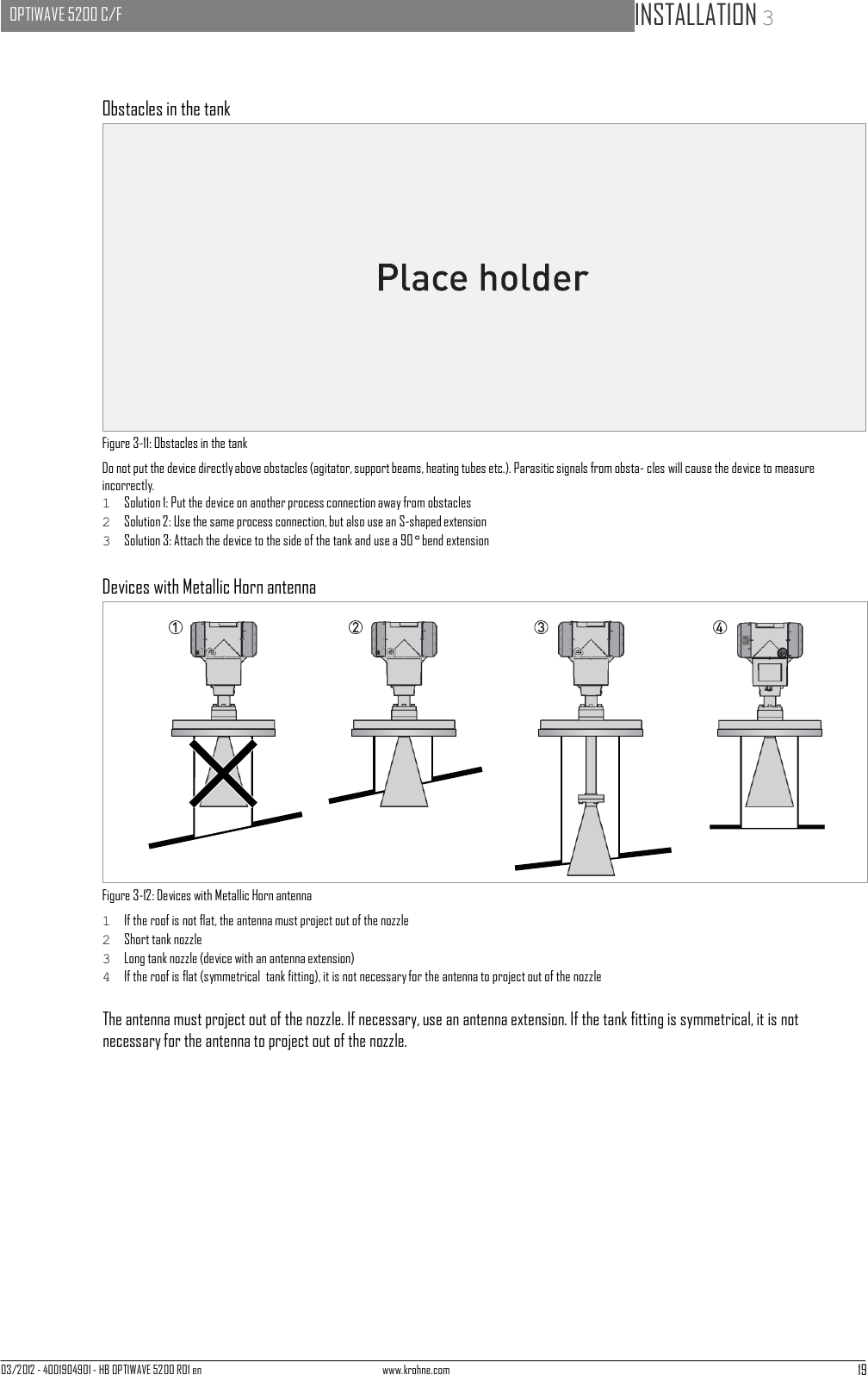 03/2012 - 4001904901 - HB OPTIWAVE 5200 R01 en www.krohne.com 19   OPTIWAVE 5200 C/F   INSTALLATION 3                       Obstacles in the tank                   Figure 3-11: Obstacles in the tank Do not put the device directly above obstacles (agitator, support beams, heating tubes etc.). Parasitic signals from obsta- cles will cause the device to measure incorrectly. 1  Solution 1: Put the device on another process connection away from obstacles 2  Solution 2: Use the same process connection, but also use an S-shaped extension 3  Solution 3: Attach the device to the side of the tank and use a 90° bend extension  Devices with Metallic Horn antenna                 Figure 3-12: Devices with Metallic Horn antenna 1  If the roof is not flat, the antenna must project out of the nozzle 2  Short tank nozzle 3  Long tank nozzle (device with an antenna extension) 4  If the roof is flat (symmetrical  tank fitting), it is not necessary for the antenna to project out of the nozzle  The antenna must project out of the nozzle. If necessary, use an antenna extension. If the tank fitting is symmetrical, it is not necessary for the antenna to project out of the nozzle. 