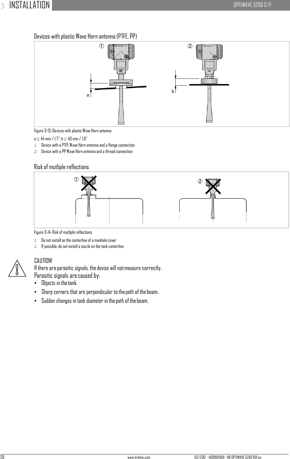 20 www.krohne.com 03/2012 - 4001904901 - HB OPTIWAVE 5200 R01 en 3 INSTALLATION   OPTIWAVE 5200 C/F                     Devices with plastic Wave Horn antenna (PTFE, PP)                Figure 3-13: Devices with plastic Wave Horn antenna a ≤ 44 mm / 1.7¨; b ≤ 40 mm / 1.6¨ 1  Device with a PTFE Wave Horn antenna and a flange connection 2  Device with a PP Wave Horn antenna and a thread connection  Risk of mutliple reflections           Figure 3-14: Risk of mutliple reflections 1  Do not install on the centerline of a manhole cover 2  If possible, do not install a nozzle on the tank centerline  CAUTION! If there are parasitic signals, the device will not measure correctly. Parasitic signals are caused by: •   Objects in the tank. •   Sharp corners that are perpendicular to the path of the beam. •   Sudden changes in tank diameter in the path of the beam. 