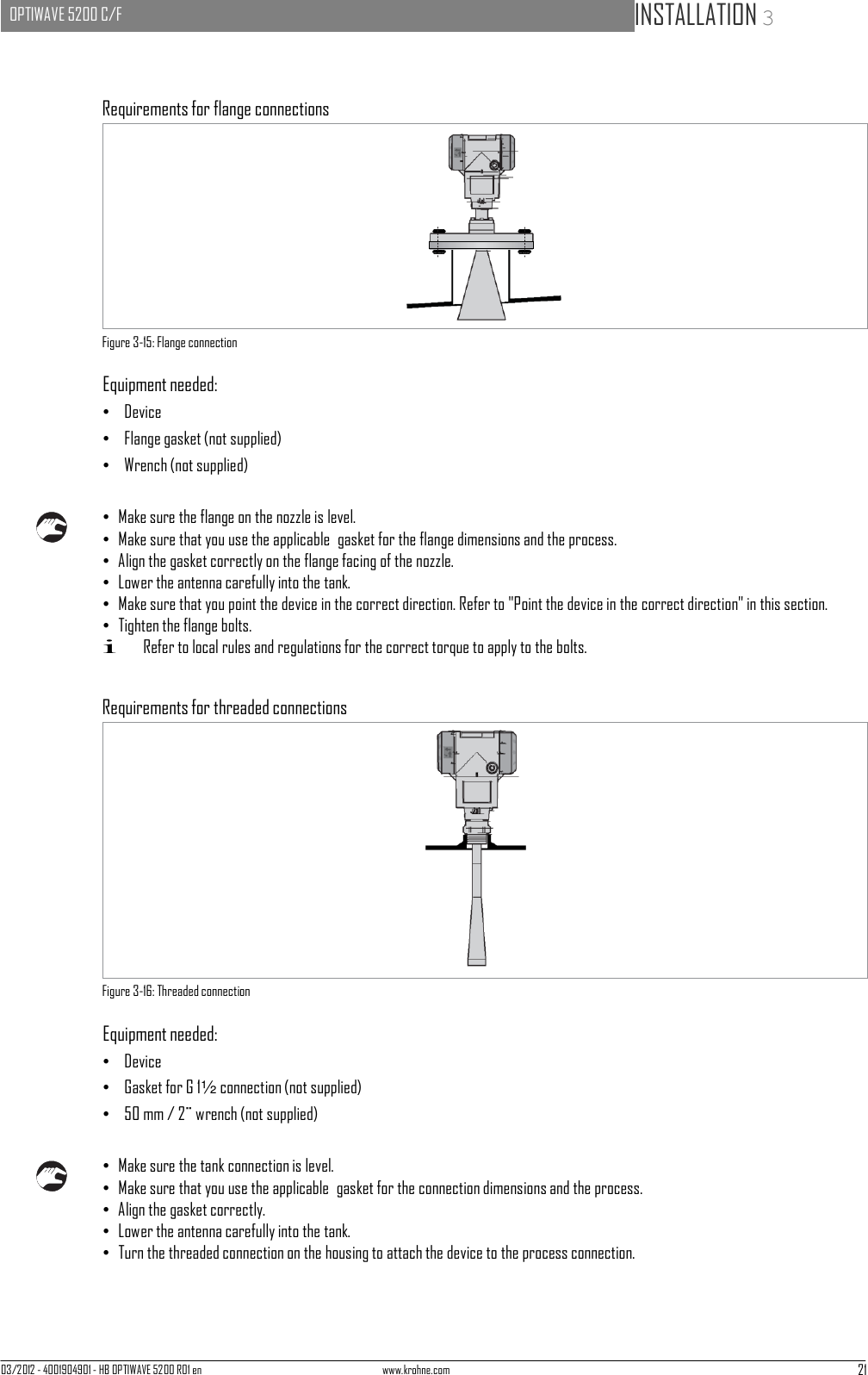 03/2012 - 4001904901 - HB OPTIWAVE 5200 R01 en www.krohne.com 21   OPTIWAVE 5200 C/F   INSTALLATION 3             Requirements for flange connections             Figure 3-15: Flange connection  Equipment needed: •   Device •   Flange gasket (not supplied) •   Wrench (not supplied)   • Make sure the flange on the nozzle is level. • Make sure that you use the applicable  gasket for the flange dimensions and the process. • Align the gasket correctly on the flange facing of the nozzle. • Lower the antenna carefully into the tank. • Make sure that you point the device in the correct direction. Refer to &quot;Point the device in the correct direction&quot; in this section. • Tighten the flange bolts. i Refer to local rules and regulations for the correct torque to apply to the bolts.   Requirements for threaded connections                Figure 3-16: Threaded connection  Equipment needed: •   Device •   Gasket for G 1½ connection (not supplied) •   50 mm / 2¨ wrench (not supplied)   • Make sure the tank connection is level. • Make sure that you use the applicable  gasket for the connection dimensions and the process. • Align the gasket correctly. • Lower the antenna carefully into the tank. • Turn the threaded connection on the housing to attach the device to the process connection. 