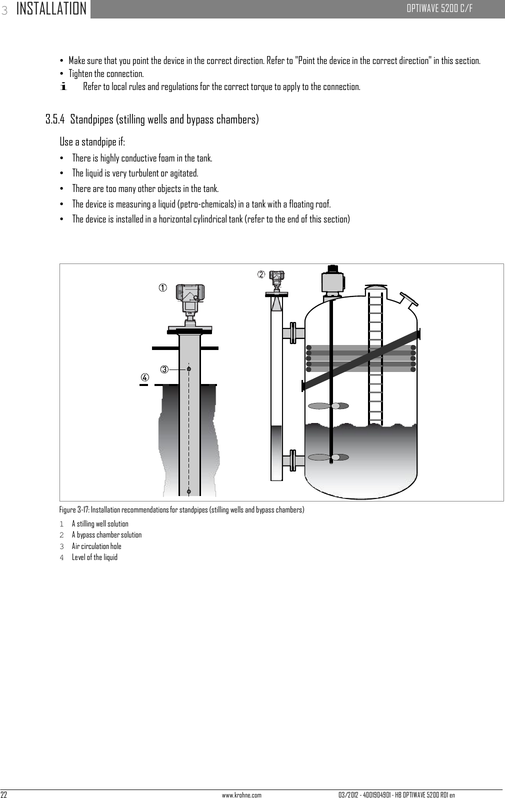 22 www.krohne.com 03/2012 - 4001904901 - HB OPTIWAVE 5200 R01 en 3 INSTALLATION   OPTIWAVE 5200 C/F                                   • Make sure that you point the device in the correct direction. Refer to &quot;Point the device in the correct direction&quot; in this section. • Tighten the connection. i Refer to local rules and regulations for the correct torque to apply to the connection.   3.5.4  Standpipes (stilling wells and bypass chambers)  Use a standpipe if: •   There is highly conductive foam in the tank. •   The liquid is very turbulent or agitated. •   There are too many other objects in the tank. •   The device is measuring a liquid (petro-chemicals) in a tank with a floating roof. •   The device is installed in a horizontal cylindrical tank (refer to the end of this section)                            Figure 3-17: Installation recommendations for standpipes (stilling wells and bypass chambers) 1  A stilling well solution 2  A bypass chamber solution 3  Air circulation hole 4  Level of the liquid 