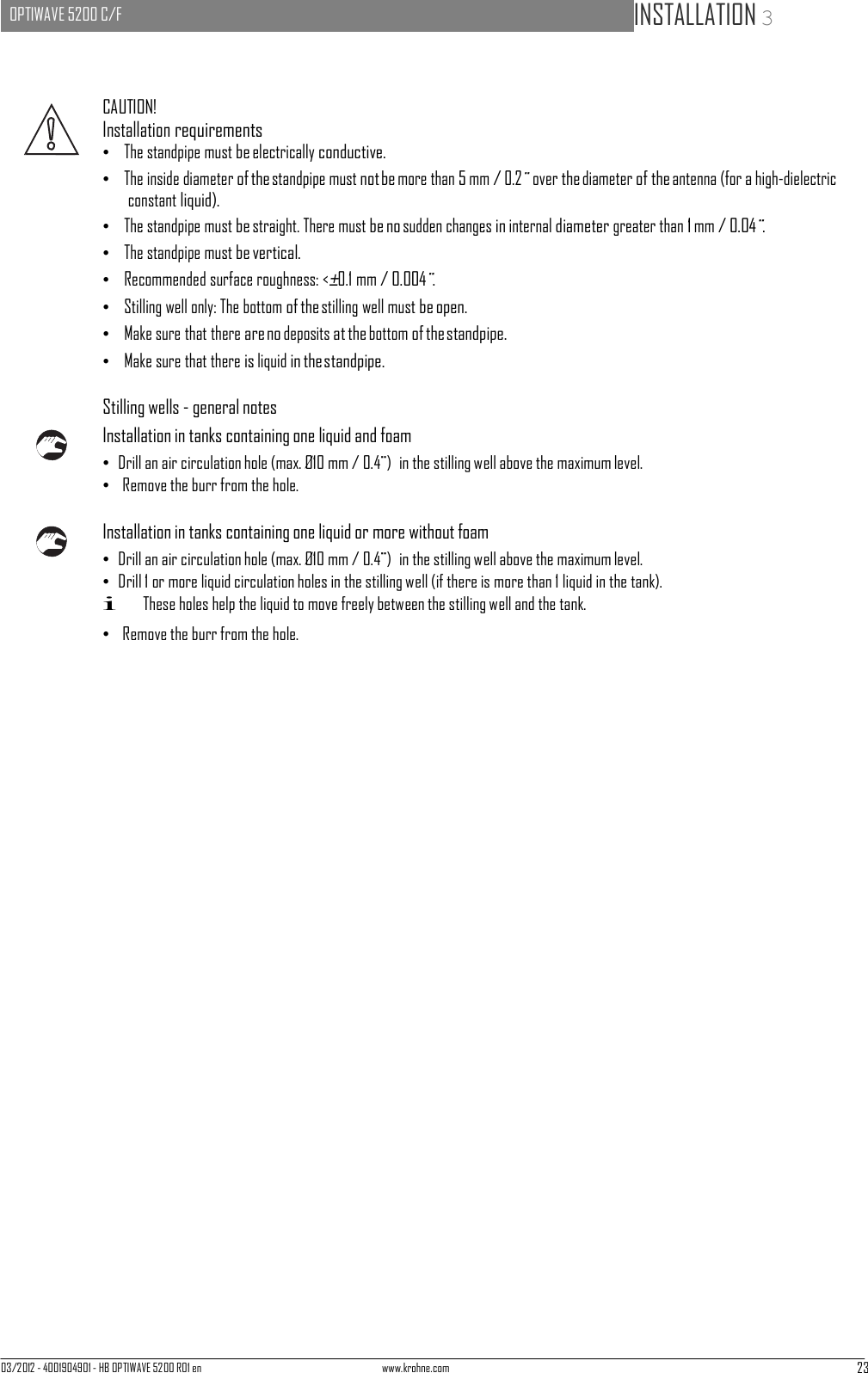 03/2012 - 4001904901 - HB OPTIWAVE 5200 R01 en www.krohne.com 23   OPTIWAVE 5200 C/F   INSTALLATION 3       CAUTION! Installation requirements •   The standpipe must be electrically conductive. •   The inside diameter of the standpipe must not be more than 5 mm / 0.2¨ over the diameter of the antenna (for a high-dielectric constant liquid). •   The standpipe must be straight. There must be no sudden changes in internal diameter greater than 1 mm / 0.04¨. •   The standpipe must be vertical. •   Recommended surface roughness: &lt;±0.1 mm / 0.004¨. •   Stilling well only: The bottom of the stilling well must be open. •   Make sure that there are no deposits at the bottom of the standpipe. •   Make sure that there is liquid in the standpipe.  Stilling wells - general notes Installation in tanks containing one liquid and foam • Drill an air circulation hole (max. Ø10 mm / 0.4¨)  in the stilling well above the maximum level. •  Remove the burr from the hole.  Installation in tanks containing one liquid or more without foam • Drill an air circulation hole (max. Ø10 mm / 0.4¨)  in the stilling well above the maximum level. • Drill 1 or more liquid circulation holes in the stilling well (if there is more than 1 liquid in the tank). i These holes help the liquid to move freely between the stilling well and the tank. •  Remove the burr from the hole. 