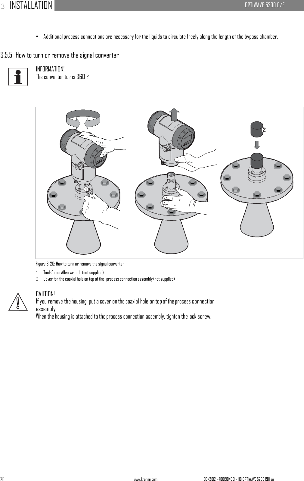 26 www.krohne.com 03/2012 - 4001904901 - HB OPTIWAVE 5200 R01 en 3 INSTALLATION   OPTIWAVE 5200 C/F                                                                   •   Additional process connections are necessary for the liquids to circulate freely along the length of the bypass chamber.   3.5.5  How to turn or remove the signal converter  INFORMATION! The converter turns 360°.                              Figure 3-20: How to turn or remove the signal converter 1  Tool: 5 mm Allen wrench (not supplied) 2  Cover for the coaxial hole on top of the  process connection assembly (not supplied)  CAUTION! If you remove the housing, put a cover on the coaxial hole on top of the process connection assembly. When the housing is attached to the process connection assembly, tighten the lock screw. 