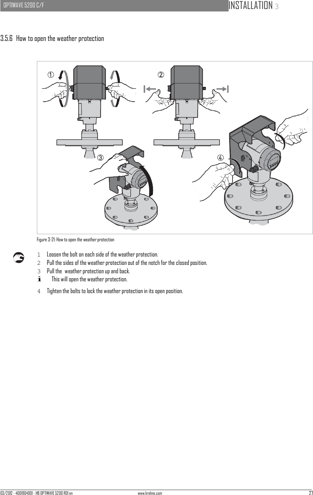 03/2012 - 4001904901 - HB OPTIWAVE 5200 R01 en www.krohne.com 27   OPTIWAVE 5200 C/F   INSTALLATION 3                                                  3.5.6  How to open the weather protection                               Figure 3-21: How to open the weather protection  1  Loosen the bolt on each side of the weather protection. 2  Pull the sides of the weather protection out of the notch for the closed position. 3  Pull the  weather protection up and back. i This will open the weather protection.  4  Tighten the bolts to lock the weather protection in its open position. 