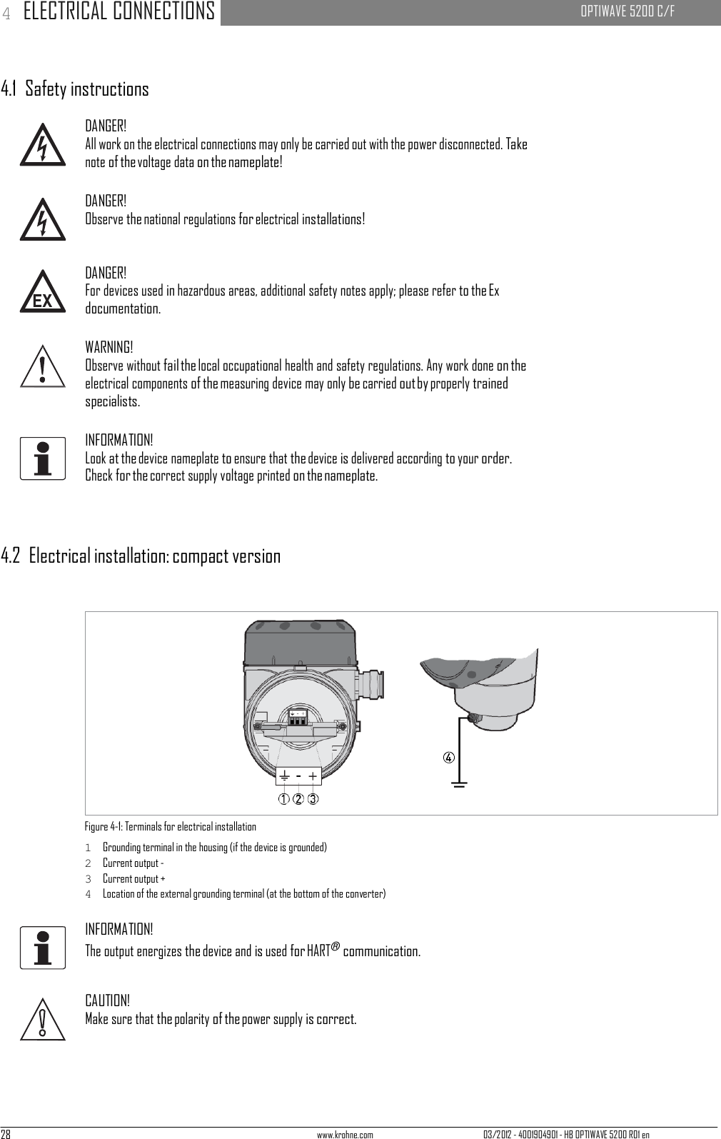 28 www.krohne.com 03/2012 - 4001904901 - HB OPTIWAVE 5200 R01 en 4 ELECTRICAL CONNECTIONS   OPTIWAVE 5200 C/F            4.1  Safety instructions  DANGER! All work on the electrical connections may only be carried out with the power disconnected. Take note of the voltage data on the nameplate!  DANGER! Observe the national regulations for electrical installations!   DANGER! For devices used in hazardous areas, additional safety notes apply; please refer to the Ex documentation.  WARNING! Observe without fail the local occupational health and safety regulations. Any work done on the electrical components of the measuring device may only be carried out by properly trained specialists.  INFORMATION! Look at the device nameplate to ensure that the device is delivered according to your order. Check for the correct supply voltage printed on the nameplate.     4.2  Electrical installation: compact version                  Figure 4-1: Terminals for electrical installation 1  Grounding terminal in the housing (if the device is grounded) 2  Current output - 3  Current output + 4  Location of the external grounding terminal (at the bottom of the converter)  INFORMATION! The output energizes the device and is used for HART® communication.   CAUTION! Make sure that the polarity of the power supply is correct. 