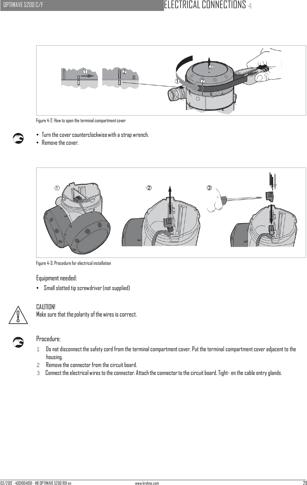 03/2012 - 4001904901 - HB OPTIWAVE 5200 R01 en www.krohne.com 29   OPTIWAVE 5200 C/F   ELECTRICAL CONNECTIONS 4                            Figure 4-2: How to open the terminal compartment cover  • Turn the cover counterclockwise with a strap wrench. • Remove the cover.                   Figure 4-3: Procedure for electrical installation  Equipment needed: •   Small slotted tip screwdriver (not supplied)   CAUTION! Make sure that the polarity of the wires is correct.    Procedure: 1  Do not disconnect the safety cord from the terminal compartment cover. Put the terminal compartment cover adjacent to the housing. 2  Remove the connector from the circuit board. 3  Connect the electrical wires to the connector. Attach the connector to the circuit board. Tight- en the cable entry glands. 