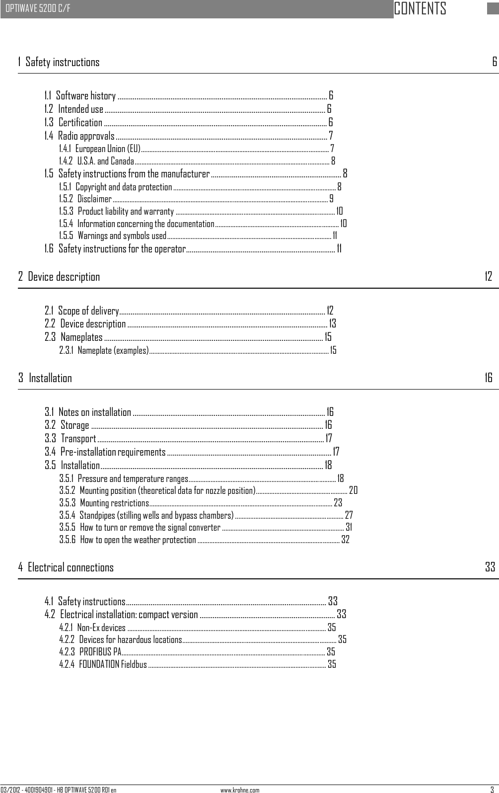 03/2012 - 4001904901 - HB OPTIWAVE 5200 R01 en www.krohne.com 3   OPTIWAVE 5200 C/F   CONTENTS      1  Safety instructions  6   1.1  Software history ............................................................................................................... 6 1.2  Intended use ..................................................................................................................... 6 1.3 Certification ...................................................................................................................... 6 1.4  Radio approvals ................................................................................................................ 7 1.4.1  European Union (EU)............................................................................................................... 7 1.4.2  U.S.A. and Canada................................................................................................................... 8 1.5  Safety instructions from the manufacturer ..................................................................... 8 1.5.1  Copyright and data protection ................................................................................................ 8 1.5.2 Disclaimer ............................................................................................................................... 9 1.5.3  Product liability and warranty .............................................................................................. 10 1.5.4  Information concerning the documentation......................................................................... 10 1.5.5  Warnings and symbols used ................................................................................................. 11 1.6  Safety instructions for the operator ............................................................................... 11  2  Device description  12   2.1  Scope of delivery............................................................................................................. 12 2.2  Device description .......................................................................................................... 13 2.3  Nameplates .................................................................................................................... 15 2.3.1  Nameplate (examples) .......................................................................................................... 15  3  Installation  16   3.1  Notes on installation ...................................................................................................... 16 3.2  Storage ........................................................................................................................... 16 3.3 Transport ........................................................................................................................ 17 3.4  Pre-installation requirements ....................................................................................... 17 3.5 Installation ...................................................................................................................... 18 3.5.1  Pressure and temperature ranges ....................................................................................... 18 3.5.2  Mounting position (theoretical data for nozzle position)...................................................... 20 3.5.3  Mounting restrictions............................................................................................................ 23 3.5.4  Standpipes (stilling wells and bypass chambers) ................................................................ 27 3.5.5  How to turn or remove the signal converter ........................................................................ 31 3.5.6  How to open the weather protection .................................................................................... 32  4  Electrical connections  33   4.1  Safety instructions.......................................................................................................... 33 4.2  Electrical installation: compact version ........................................................................ 33 4.2.1  Non-Ex devices ..................................................................................................................... 35 4.2.2  Devices for hazardous locations ........................................................................................... 35 4.2.3  PROFIBUS PA ........................................................................................................................ 35 4.2.4  FOUNDATION Fieldbus ......................................................................................................... 35 