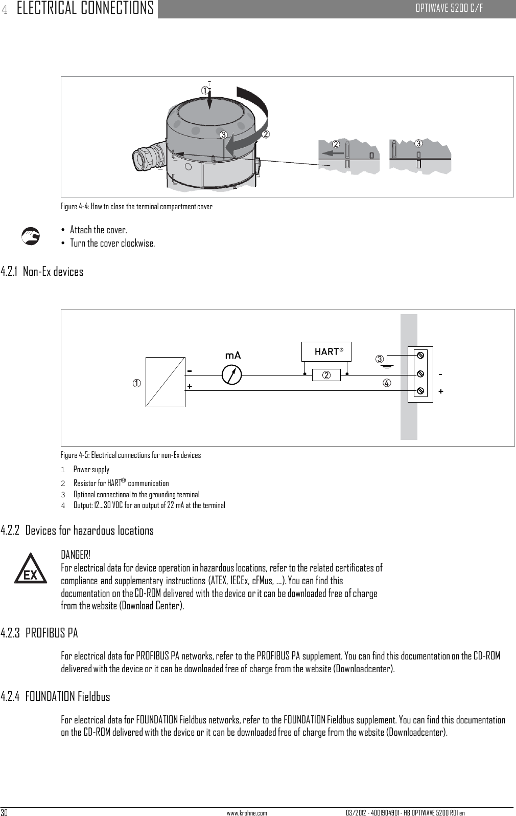 30 www.krohne.com 03/2012 - 4001904901 - HB OPTIWAVE 5200 R01 en 4 ELECTRICAL CONNECTIONS   OPTIWAVE 5200 C/F                        Figure 4-4: How to close the terminal compartment cover  • Attach the cover. • Turn the cover clockwise.  4.2.1  Non-Ex devices                 Figure 4-5: Electrical connections for non-Ex devices 1  Power supply 2  Resistor for HART® communication 3  Optional connectional to the grounding terminal 4  Output: 12...30 VDC for an output of 22 mA at the terminal  4.2.2  Devices for hazardous locations  DANGER! For electrical data for device operation in hazardous locations, refer to the related certificates of compliance and supplementary instructions (ATEX, IECEx, cFMus, ...). You can find this documentation on the CD-ROM delivered with the device or it can be downloaded free of charge from the website (Download Center).  4.2.3  PROFIBUS PA  For electrical data for PROFIBUS PA networks, refer to the PROFIBUS PA supplement. You can find this documentation on the CD-ROM delivered with the device or it can be downloaded free of charge from the website (Downloadcenter).  4.2.4  FOUNDATION Fieldbus  For electrical data for FOUNDATION Fieldbus networks, refer to the FOUNDATION Fieldbus supplement. You can find this documentation on the CD-ROM delivered with the device or it can be downloaded free of charge from the website (Downloadcenter). 