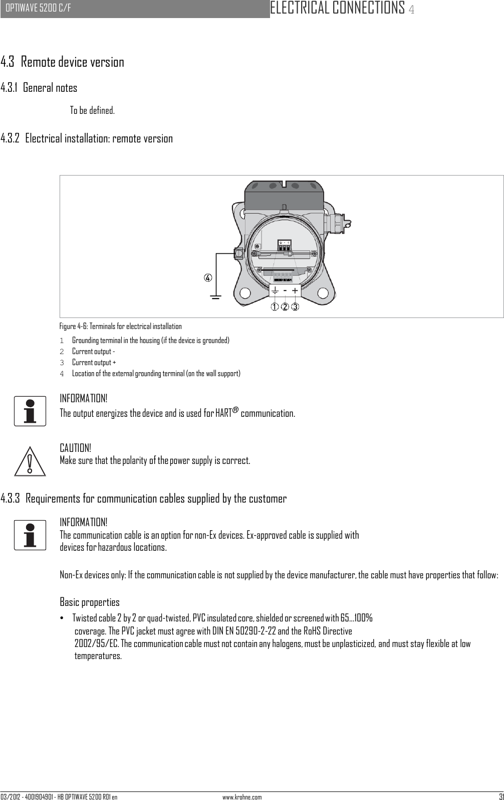 03/2012 - 4001904901 - HB OPTIWAVE 5200 R01 en www.krohne.com 31   OPTIWAVE 5200 C/F   ELECTRICAL CONNECTIONS 4        4.3  Remote device version  4.3.1  General notes  To be defined.  4.3.2  Electrical installation: remote version                  Figure 4-6: Terminals for electrical installation 1  Grounding terminal in the housing (if the device is grounded) 2  Current output - 3  Current output + 4  Location of the external grounding terminal (on the wall support)  INFORMATION! The output energizes the device and is used for HART® communication.   CAUTION! Make sure that the polarity of the power supply is correct.   4.3.3  Requirements for communication cables supplied by the customer  INFORMATION! The communication cable is an option for non-Ex devices. Ex-approved cable is supplied with devices for hazardous locations.  Non-Ex devices only: If the communication cable is not supplied by the device manufacturer, the cable must have properties that follow:  Basic properties •   Twisted cable 2 by 2 or quad-twisted, PVC insulated core, shielded or screened with 65...100% coverage. The PVC jacket must agree with DIN EN 50290-2-22 and the RoHS Directive 2002/95/EC. The communication cable must not contain any halogens, must be unplasticized, and must stay flexible at low temperatures. 