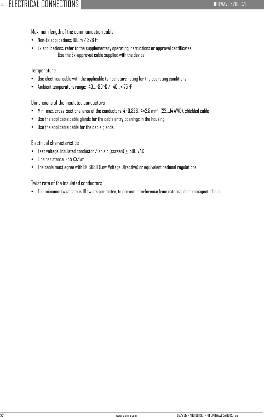 32 www.krohne.com 03/2012 - 4001904901 - HB OPTIWAVE 5200 R01 en 4 ELECTRICAL CONNECTIONS   OPTIWAVE 5200 C/F        Maximum length of the communication cable •   Non-Ex applications: 100 m / 328 ft •   Ex applications: refer to the supplementary operating instructions or approval certificates. Use the Ex-approved cable supplied with the device!   Temperature •   Use electrical cable with the applicable temperature rating for the operating conditions. •   Ambient temperature range: -40...+80°C / -40...+175°F   Dimensions of the insulated conductors •   Min.-max. cross-sectional area of the conductors: 4×0.326...4×2.5 mm² (22....14 AWG), shielded cable •   Use the applicable cable glands for the cable entry openings in the housing. •   Use the applicable cable for the cable glands.   Electrical characteristics •   Test voltage: Insulated conductor / shield (screen) ≥ 500 VAC •   Line resistance: &gt;55 Ω/km •   The cable must agree with EN 60811 (Low Voltage Directive) or equivalent national regulations.   Twist rate of the insulated conductors •   The minimum twist rate is 10 twists per metre, to prevent interference from external electromagnetic fields. 