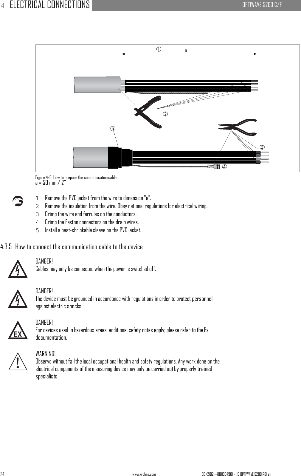 34 www.krohne.com 03/2012 - 4001904901 - HB OPTIWAVE 5200 R01 en 4 ELECTRICAL CONNECTIONS   OPTIWAVE 5200 C/F                                                                           Figure 4-8: How to prepare the communication cable a = 50 mm / 2¨  1  Remove the PVC jacket from the wire to dimension &quot;a&quot;. 2  Remove the insulation from the wire. Obey national regulations for electrical wiring. 3  Crimp the wire end ferrules on the conductors. 4  Crimp the Faston connectors on the drain wires. 5  Install a heat-shrinkable sleeve on the PVC jacket.  4.3.5  How to connect the communication cable to the device  DANGER! Cables may only be connected when the power is switched off.   DANGER! The device must be grounded in accordance with regulations in order to protect personnel against electric shocks.  DANGER! For devices used in hazardous areas, additional safety notes apply; please refer to the Ex documentation.  WARNING! Observe without fail the local occupational health and safety regulations. Any work done on the electrical components of the measuring device may only be carried out by properly trained specialists. 