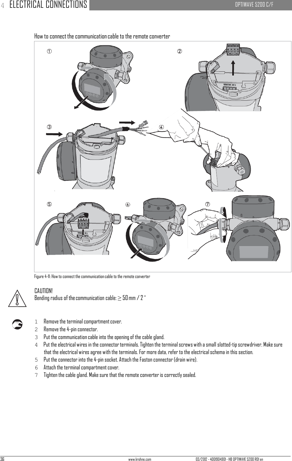 36 www.krohne.com 03/2012 - 4001904901 - HB OPTIWAVE 5200 R01 en 4 ELECTRICAL CONNECTIONS   OPTIWAVE 5200 C/F                                   How to connect the communication cable to the remote converter                                        Figure 4-11: How to connect the communication cable to the remote converter  CAUTION! Bending radius of the communication cable: ≥ 50 mm / 2¨    1  Remove the terminal compartment cover. 2  Remove the 4-pin connector. 3  Put the communication cable into the opening of the cable gland. 4  Put the electrical wires in the connector terminals. Tighten the terminal screws with a small slotted-tip screwdriver. Make sure that the electrical wires agree with the terminals. For more data, refer to the electrical schema in this section. 5  Put the connector into the 4-pin socket. Attach the Faston connector (drain wire). 6  Attach the terminal compartment cover. 7  Tighten the cable gland. Make sure that the remote converter is correctly sealed. 