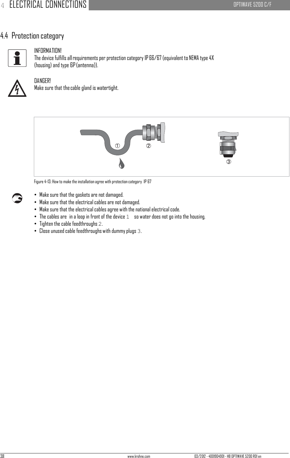 38 www.krohne.com 03/2012 - 4001904901 - HB OPTIWAVE 5200 R01 en 4 ELECTRICAL CONNECTIONS   OPTIWAVE 5200 C/F            4.4  Protection category  INFORMATION! The device fulfills all requirements per protection category IP 66/67 (equivalent to NEMA type 4X (housing) and type 6P (antenna)).  DANGER! Make sure that the cable gland is watertight.                  Figure 4-13: How to make the installation agree with protection category  IP 67  • Make sure that the gaskets are not damaged. • Make sure that the electrical cables are not damaged. • Make sure that the electrical cables agree with the national electrical code. • The cables are  in a loop in front of the device 1  so water does not go into the housing. • Tighten the cable feedthroughs 2. • Close unused cable feedthroughs with dummy plugs 3. 