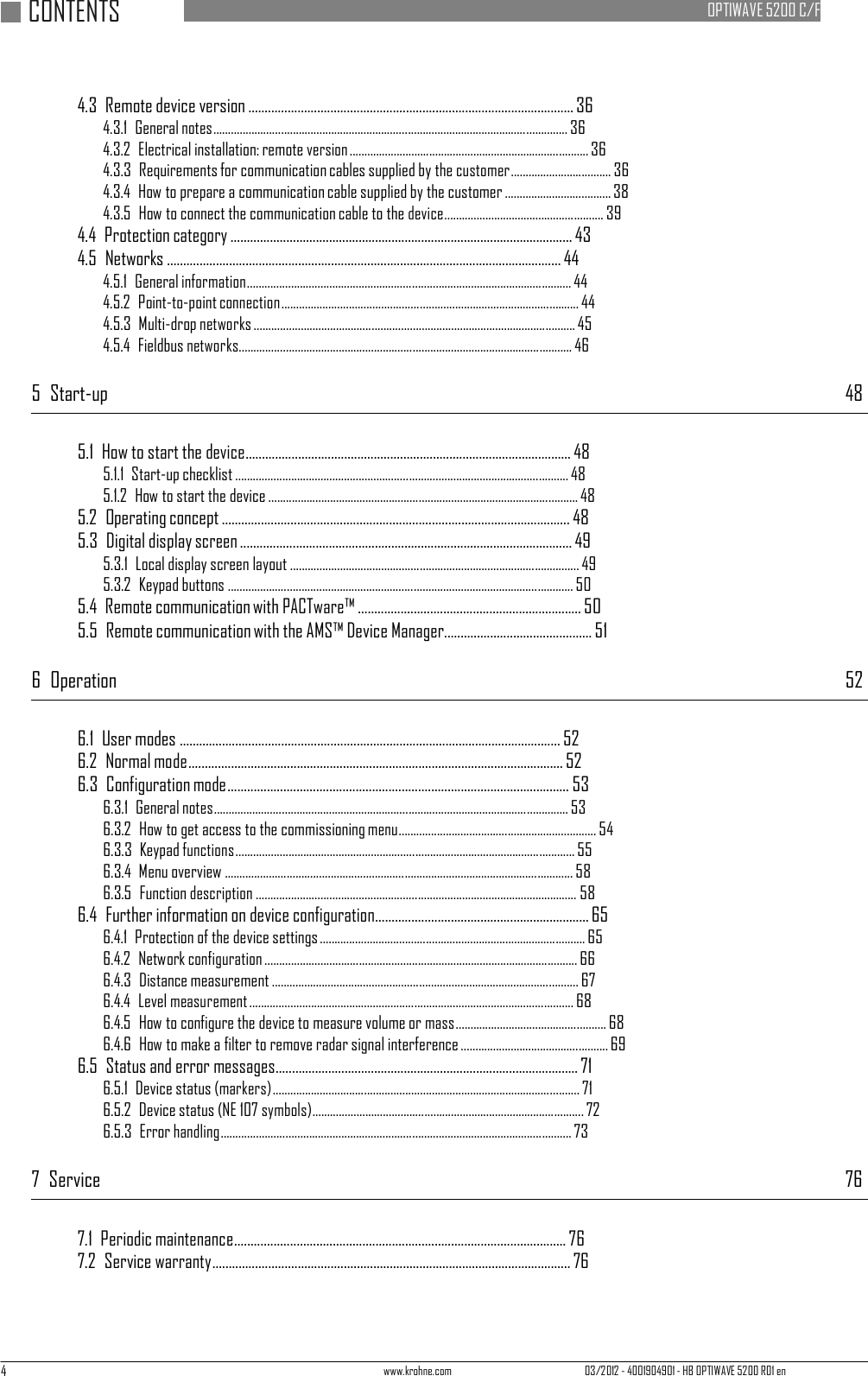 4 www.krohne.com 03/2012 - 4001904901 - HB OPTIWAVE 5200 R01 en   CONTENTS     OPTIWAVE 5200 C/F    4.3  Remote device version ................................................................................................... 36 4.3.1  General notes ........................................................................................................................ 36 4.3.2  Electrical installation: remote version ................................................................................. 36 4.3.3  Requirements for communication cables supplied by the customer.................................. 36 4.3.4  How to prepare a communication cable supplied by the customer .................................... 38 4.3.5  How to connect the communication cable to the device ...................................................... 39 4.4  Protection category ........................................................................................................ 43 4.5  Networks ........................................................................................................................ 44 4.5.1  General information .............................................................................................................. 44 4.5.2  Point-to-point connection ..................................................................................................... 44 4.5.3  Multi-drop networks ............................................................................................................. 45 4.5.4  Fieldbus networks................................................................................................................. 46  5  Start-up 48   5.1  How to start the device ................................................................................................... 48 5.1.1  Start-up checklist ................................................................................................................. 48 5.1.2  How to start the device ......................................................................................................... 48 5.2  Operating concept .......................................................................................................... 48 5.3  Digital display screen ..................................................................................................... 49 5.3.1  Local display screen layout .................................................................................................. 49 5.3.2  Keypad buttons ..................................................................................................................... 50 5.4  Remote communication with PACTware™ .................................................................... 50 5.5  Remote communication with the AMS™ Device Manager............................................. 51  6  Operation  52   6.1  User modes .................................................................................................................... 52 6.2  Normal mode.................................................................................................................. 52 6.3  Configuration mode ........................................................................................................ 53 6.3.1  General notes ........................................................................................................................ 53 6.3.2  How to get access to the commissioning menu ................................................................... 54 6.3.3  Keypad functions................................................................................................................... 55 6.3.4  Menu overview ...................................................................................................................... 58 6.3.5  Function description ............................................................................................................. 58 6.4  Further information on device configuration ................................................................. 65 6.4.1  Protection of the device settings .......................................................................................... 65 6.4.2  Network configuration .......................................................................................................... 66 6.4.3  Distance measurement ........................................................................................................ 67 6.4.4  Level measurement .............................................................................................................. 68 6.4.5  How to configure the device to measure volume or mass................................................... 68 6.4.6  How to make a filter to remove radar signal interference .................................................. 69 6.5  Status and error messages ............................................................................................ 71 6.5.1  Device status (markers)........................................................................................................ 71 6.5.2  Device status (NE 107 symbols)............................................................................................ 72 6.5.3  Error handling ....................................................................................................................... 73  7  Service  76   7.1  Periodic maintenance..................................................................................................... 76 7.2  Service warranty............................................................................................................. 76 