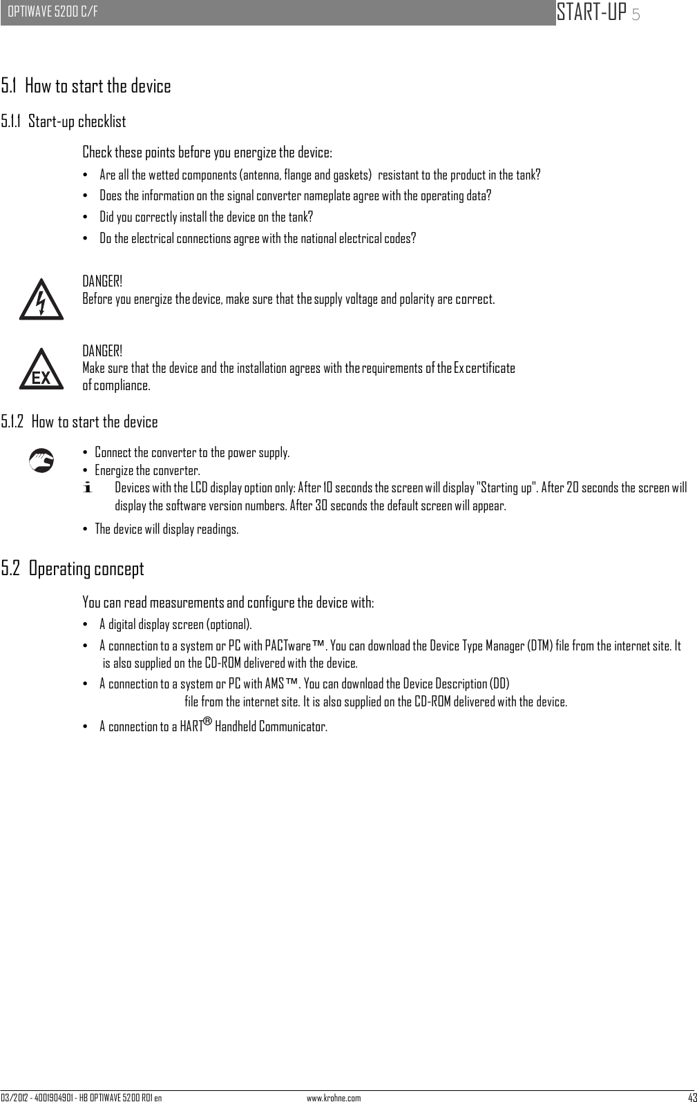 03/2012 - 4001904901 - HB OPTIWAVE 5200 R01 en www.krohne.com 43   OPTIWAVE 5200 C/F   START-UP 5      5.1  How to start the device  5.1.1  Start-up checklist  Check these points before you energize the device: •   Are all the wetted components (antenna, flange and gaskets)  resistant to the product in the tank? •   Does the information on the signal converter nameplate agree with the operating data? •   Did you correctly install the device on the tank? •   Do the electrical connections agree with the national electrical codes?   DANGER! Before you energize the device, make sure that the supply voltage and polarity are correct.   DANGER! Make sure that the device and the installation agrees with the requirements of the Ex certificate of compliance.  5.1.2  How to start the device  • Connect the converter to the power supply. • Energize the converter. i Devices with the LCD display option only: After 10 seconds the screen will display &quot;Starting up&quot;. After 20 seconds the screen will display the software version numbers. After 30 seconds the default screen will appear. • The device will display readings.  5.2  Operating concept  You can read measurements and configure the device with: •   A digital display screen (optional). •   A connection to a system or PC with PACTware™. You can download the Device Type Manager (DTM) file from the internet site. It is also supplied on the CD-ROM delivered with the device. •   A connection to a system or PC with AMS™. You can download the Device Description (DD) file from the internet site. It is also supplied on the CD-ROM delivered with the device. •   A connection to a HART® Handheld Communicator. 