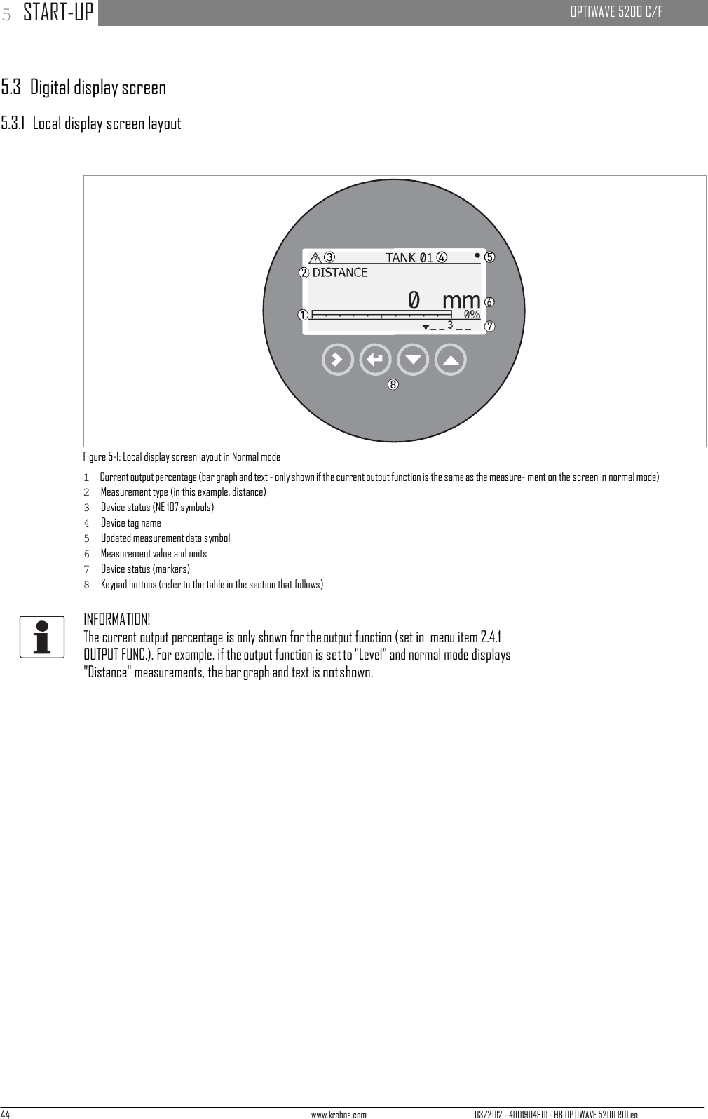 44 www.krohne.com 03/2012 - 4001904901 - HB OPTIWAVE 5200 R01 en 5 START-UP   OPTIWAVE 5200 C/F          5.3  Digital display screen  5.3.1  Local display screen layout                       Figure 5-1: Local display screen layout in Normal mode 1  Current output percentage (bar graph and text - only shown if the current output function is the same as the measure- ment on the screen in normal mode) 2  Measurement type (in this example, distance) 3  Device status (NE 107 symbols) 4  Device tag name 5  Updated measurement data symbol 6  Measurement value and units 7  Device status (markers) 8  Keypad buttons (refer to the table in the section that follows)  INFORMATION! The current output percentage is only shown for the output function (set in menu item 2.4.1 OUTPUT FUNC.). For example, if the output function is set to &quot;Level&quot; and normal mode displays &quot;Distance&quot; measurements, the bar graph and text is not shown. 