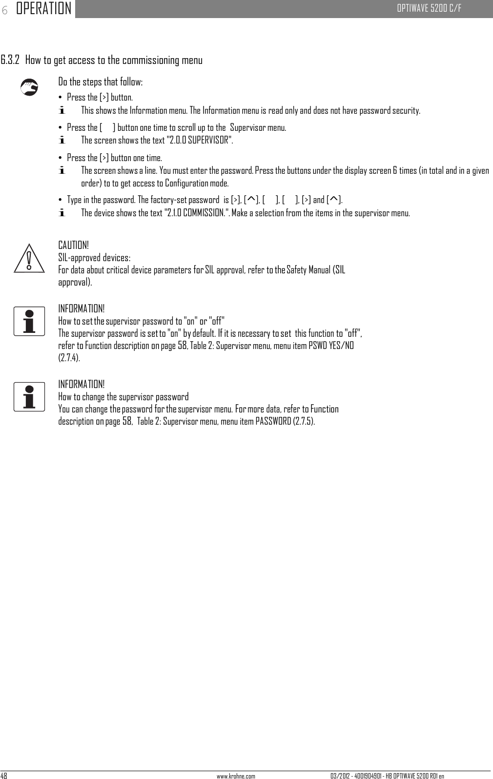 48 www.krohne.com 03/2012 - 4001904901 - HB OPTIWAVE 5200 R01 en 6 OPERATION   OPTIWAVE 5200 C/F        6.3.2  How to get access to the commissioning menu  Do the steps that follow: • Press the [&gt;] button. i This shows the Information menu. The Information menu is read only and does not have password security. • Press the [   ] button one time to scroll up to the  Supervisor menu. i The screen shows the text &quot;2.0.0 SUPERVISOR&quot;. • Press the [&gt;] button one time. i The screen shows a line. You must enter the password. Press the buttons under the display screen 6 times (in total and in a given order) to to get access to Configuration mode. • Type in the password. The factory-set password  is [&gt;], [^], [   ], [   ], [&gt;] and [^]. i The device shows the text &quot;2.1.0 COMMISSION.&quot;. Make a selection from the items in the supervisor menu.   CAUTION! SIL-approved devices: For data about critical device parameters for SIL approval, refer to the Safety Manual (SIL approval).  INFORMATION! How to set the supervisor password to &quot;on&quot; or &quot;off&quot; The supervisor password is set to &quot;on&quot; by default. If it is necessary to set this function to &quot;off&quot;, refer to Function description on page 58, Table 2: Supervisor menu, menu item PSWD YES/NO (2.7.4).  INFORMATION! How to change the supervisor password You can change the password for the supervisor menu. For more data, refer to Function description on page 58,  Table 2: Supervisor menu, menu item PASSWORD (2.7.5). 