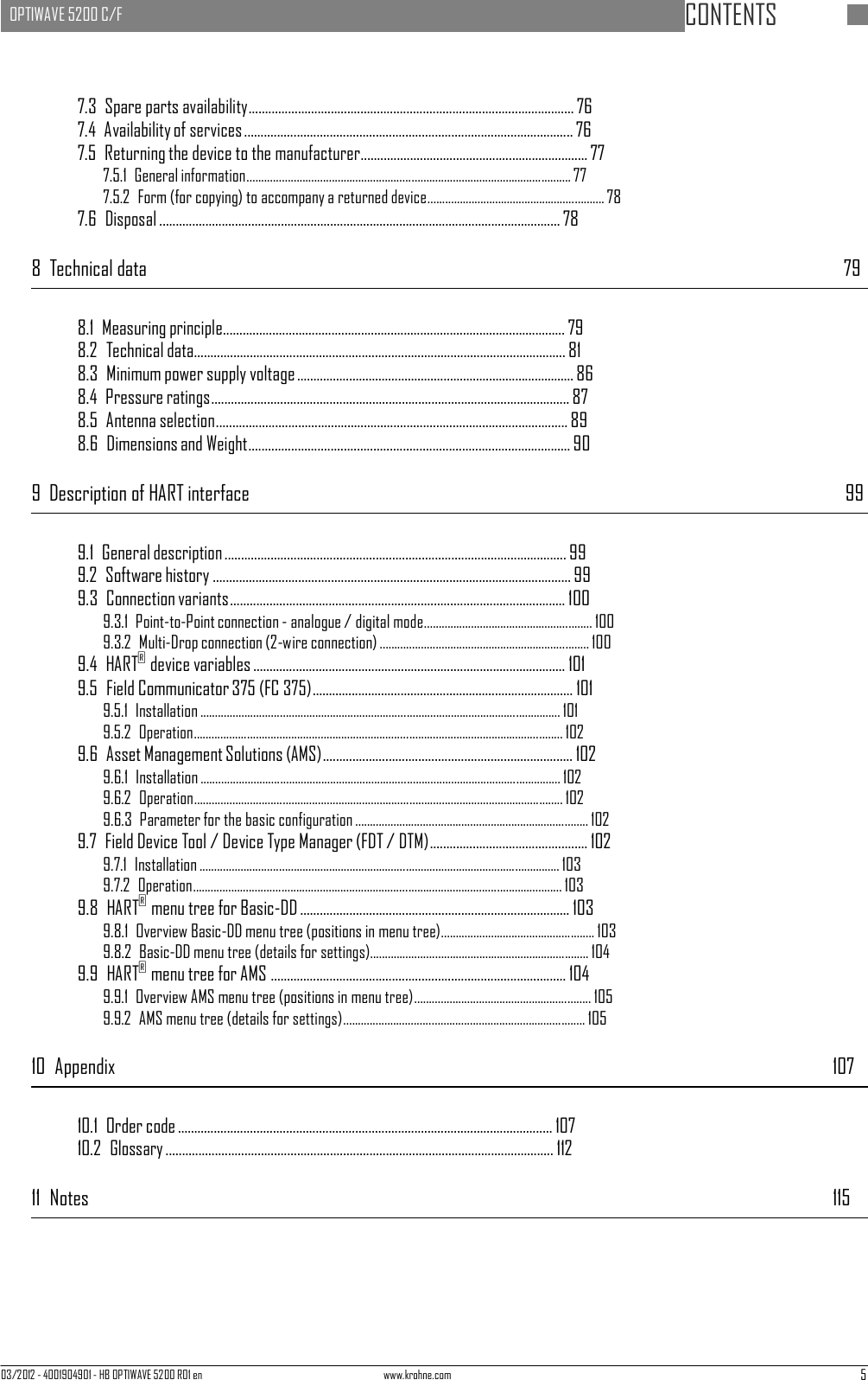   OPTIWAVE 5200 C/F   CONTENTS 03/2012 - 4001904901 - HB OPTIWAVE 5200 R01 en www.krohne.com 5      7.3  Spare parts availability ................................................................................................... 76 7.4  Availability of services .................................................................................................... 76 7.5  Returning the device to the manufacturer..................................................................... 77 7.5.1  General information .............................................................................................................. 77 7.5.2  Form (for copying) to accompany a returned device............................................................ 78 7.6 Disposal .......................................................................................................................... 78  8  Technical data  79   8.1  Measuring principle........................................................................................................ 79 8.2  Technical data................................................................................................................. 81 8.3  Minimum power supply voltage ..................................................................................... 86 8.4  Pressure ratings............................................................................................................. 87 8.5  Antenna selection ........................................................................................................... 89 8.6  Dimensions and Weight.................................................................................................. 90  9  Description of HART interface  99   9.1  General description ........................................................................................................ 99 9.2  Software history ............................................................................................................. 99 9.3  Connection variants...................................................................................................... 100 9.3.1  Point-to-Point connection - analogue / digital mode......................................................... 100 9.3.2  Multi-Drop connection (2-wire connection) ....................................................................... 100 9.4  HART® device variables ............................................................................................... 101 9.5  Field Communicator 375 (FC 375)................................................................................ 101 9.5.1  Installation .......................................................................................................................... 101 9.5.2 Operation ............................................................................................................................. 102 9.6  Asset Management Solutions (AMS) ............................................................................ 102 9.6.1  Installation .......................................................................................................................... 102 9.6.2 Operation ............................................................................................................................. 102 9.6.3  Parameter for the basic configuration ............................................................................... 102 9.7  Field Device Tool / Device Type Manager (FDT / DTM) ................................................ 102 9.7.1  Installation .......................................................................................................................... 103 9.7.2 Operation ............................................................................................................................. 103 9.8  HART® menu tree for Basic-DD .................................................................................. 103 9.8.1  Overview Basic-DD menu tree (positions in menu tree) .................................................... 103 9.8.2  Basic-DD menu tree (details for settings).......................................................................... 104 9.9  HART® menu tree for AMS .......................................................................................... 104 9.9.1  Overview AMS menu tree (positions in menu tree) ............................................................ 105 9.9.2  AMS menu tree (details for settings).................................................................................. 105  10  Appendix  107   10.1  Order code .................................................................................................................. 107 10.2 Glossary ...................................................................................................................... 112  11  Notes  115 